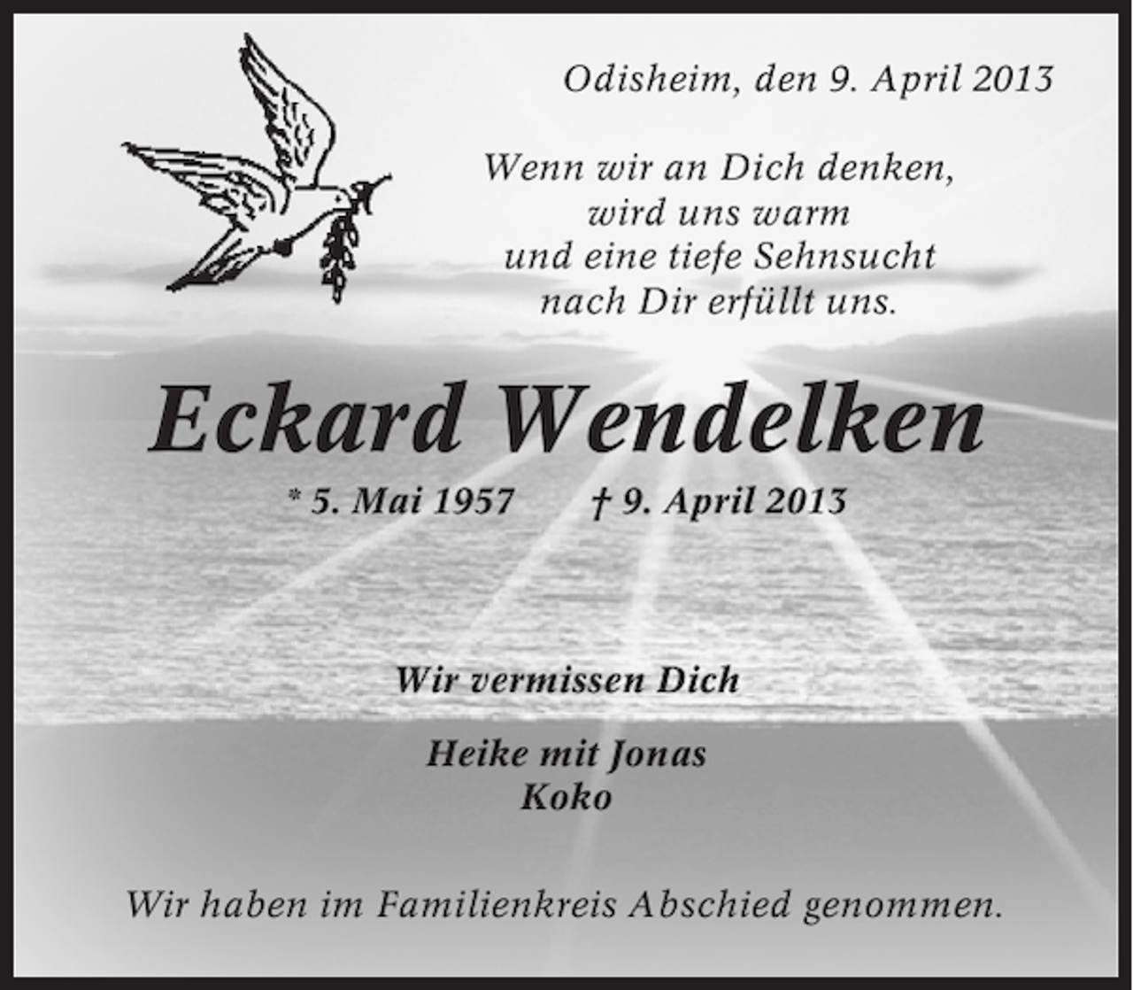 <p>Odisheim, den 9. April 2013<br />Wenn wir an Dich denken,<br />wird uns warm<br />und eine tiefe Sehnsucht<br />nach Dir erfüllt uns.</p><p>Eckard Wendelken<br />* 5. Mai 1957</p><p>† 9. April 2013</p><p>Wir vermissen Dich<br />Heike mit Jonas<br />Koko<br />Wir haben im Familienkreis Abschied genommen.</p>