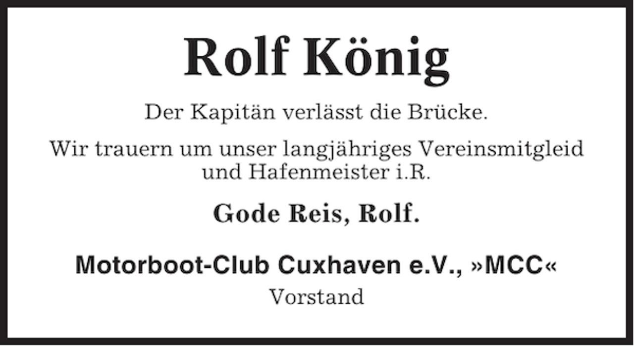 <p>Rolf König<br />Der Kapitän verlässt die Brücke.<br />Wir trauern um unser langjähriges Vereinsmitgleid<br />und Hafenmeister i.R.</p><p>Gode Reis, Rolf.<br />Motorboot-Club Cuxhaven e.V., »MCC«<br />Vorstand</p>