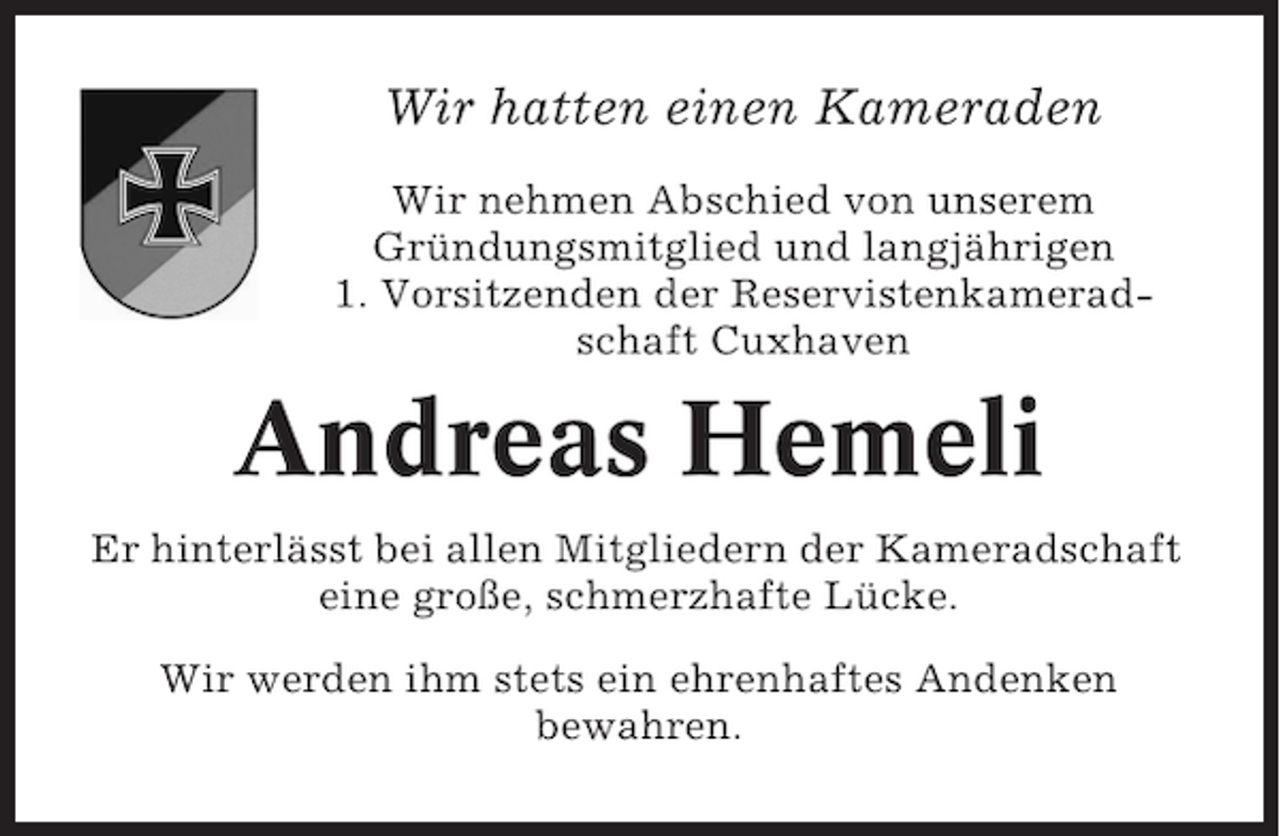 <p>Wir hatten einen Kameraden<br />Wir nehmen Abschied von unserem<br />Gründungsmitglied und langjährigen<br />1. Vorsitzenden der Reservistenkameradschaft Cuxhaven</p><p>Andreas Hemeli<br />Er hinterlässt bei allen Mitgliedern der Kameradschaft<br />eine große, schmerzhafte Lücke.<br />Wir werden ihm stets ein ehrenhaftes Andenken<br />bewahren.</p>