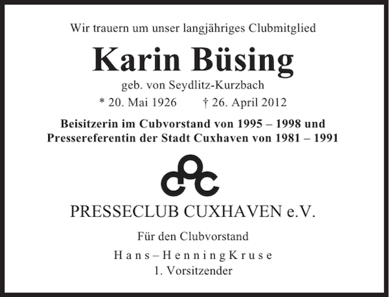 <p>Wir trauern um unser langjähriges Clubmitglied</p><p>Karin Büsing<br />geb. von Seydlitz-Kurzbach<br />* 20. Mai 1926<br />† 26. April 2012<br />Beisitzerin im Cubvorstand von 1995 – 1998 und<br />Pressereferentin der Stadt Cuxhaven von 1981 – 1991</p><p>PRESSECLUB CUXHAVEN e.V.<br />Für den Clubvorstand<br />Hans–HenningKruse<br />1. Vorsitzender</p>