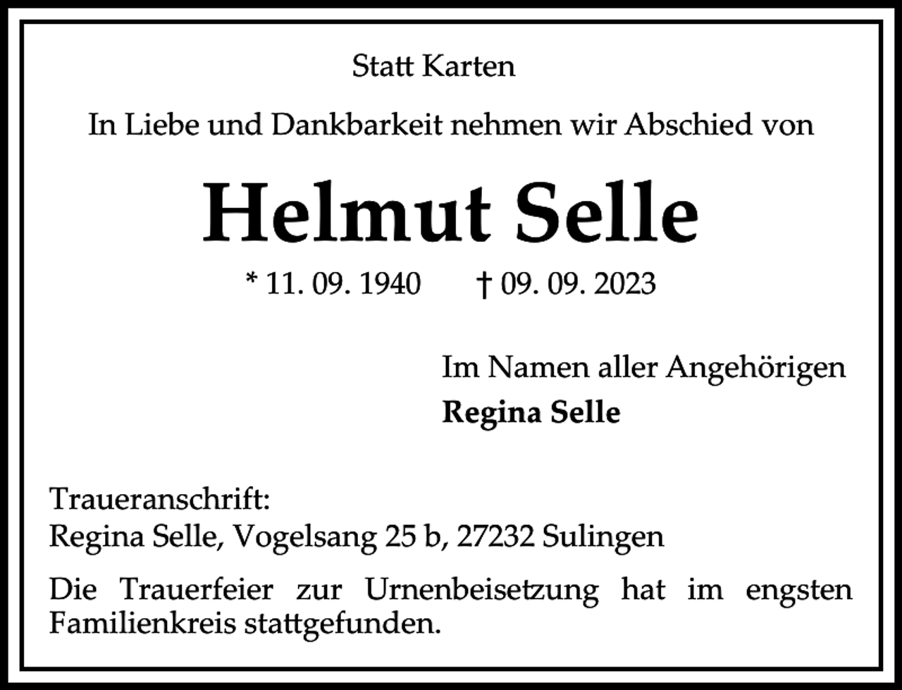<p>Sta� Karten<br />In Liebe und Dankbarkeit nehmen wir Abschied von</p><p>Helmut Selle<br />* 11. 09. 1940</p><p>† 09. 09. 2023</p><p>Im Namen aller Angehörigen<br />Regina Selle<br />Traueranschrift:<br />Regina Selle, Vogelsang 25 b, 27232 Sulingen<br />Die Trauerfeier zur Urnenbeise ung hat im engsten<br />Familienkreis sta�gefunden.</p>