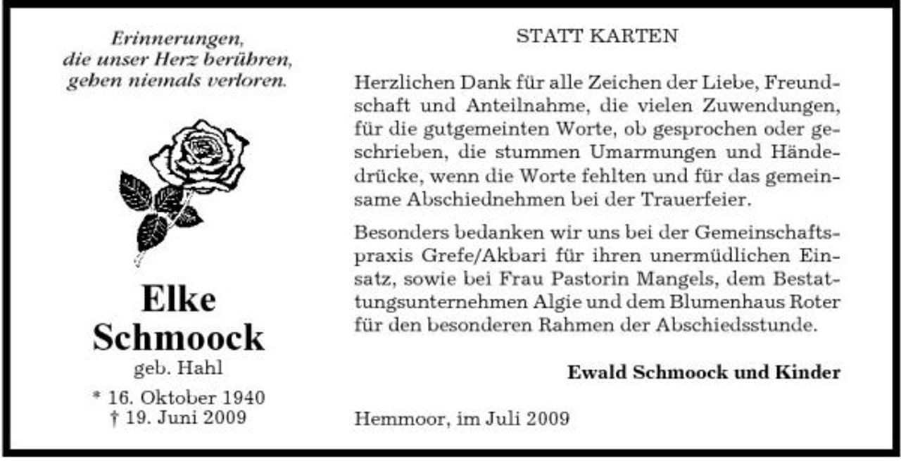 <p>Erinnerungen, die unser Herz berühren, gehen niemals verloren.</p><p>STATT KARTEN Herzlichen Dank für alle Zeichen der Liebe, Freundschaft und Anteilnahme, die vielen Zuwendungen, für die gutgemeinten Worte, ob gesprochen oder geschrieben, die stummen Umarmungen und Händedrücke, wenn die Worte fehlten und für das gemeinsame Abschiednehmen bei der Trauerfeier. Besonders bedanken wir uns bei der Gemeinschaftspraxis Grefe/Akbari für ihren unermüdlichen Einsatz, sowie bei Frau Pastorin Mangels, dem Bestattungsunternehmen Algie und dem Blumenhaus Roter für den besonderen Rahmen der Abschiedsstunde. Ewald Schmoock und Kinder Hemmoor, im Juli 2009</p><p>Elke Schmoock<br />geb. Hahl * 16. Oktober 1940 † 19. Juni 2009</p>