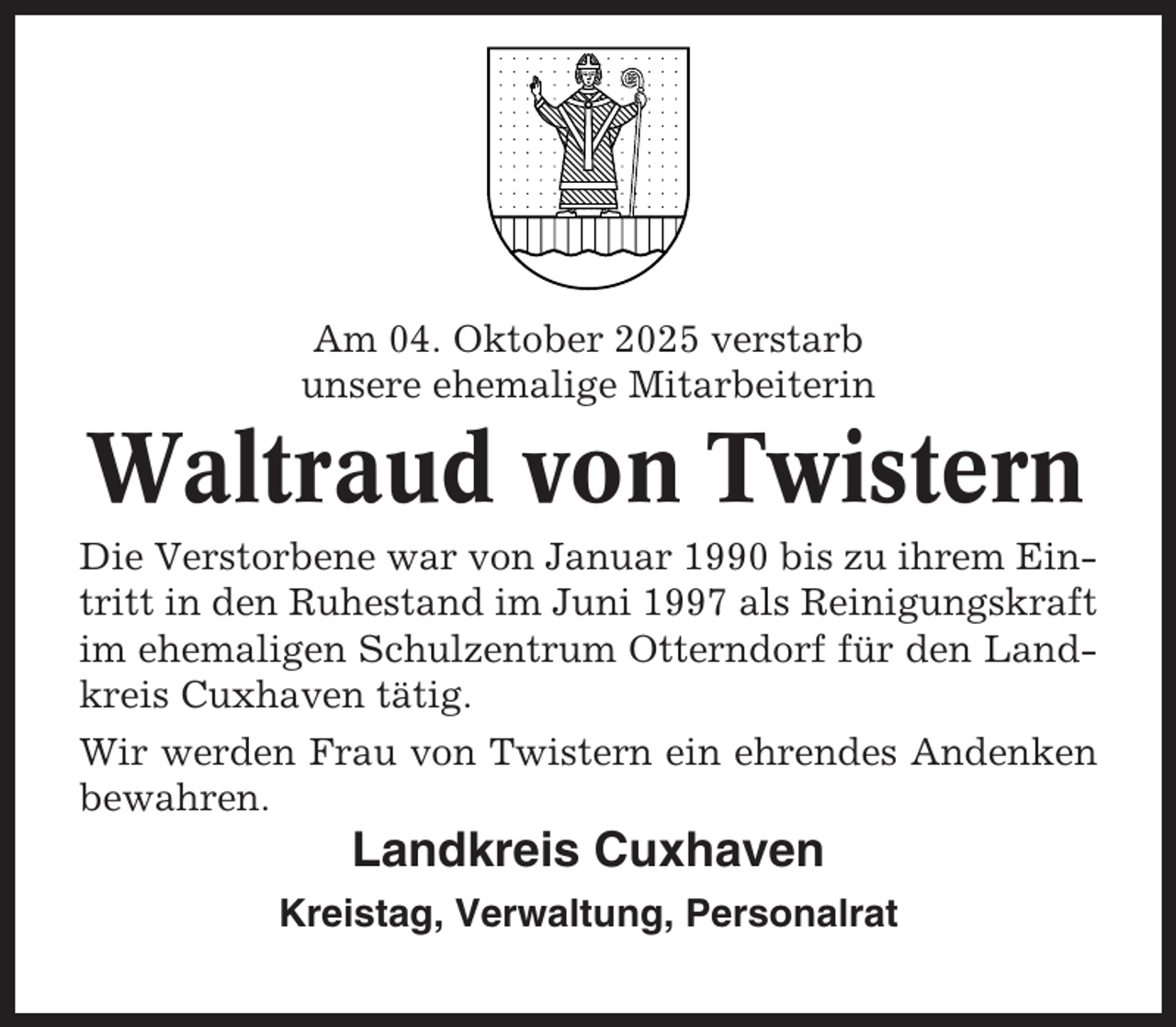 <p>Am 04. Oktober 2025 verstarb<br />unsere ehemalige Mitarbeiterin</p><p>Waltraud von Twistern<br />Die Verstorbene war von Januar 1990 bis zu ihrem Eintritt in den Ruhestand im Juni 1997 als Reinigungskraft<br />im ehemaligen Schulzentrum Otterndorf für den Landkreis Cuxhaven tätig.<br />Wir werden Frau von Twistern ein ehrendes Andenken<br />bewahren.</p><p>Landkreis Cuxhaven<br />Kreistag, Verwaltung, Personalrat</p>