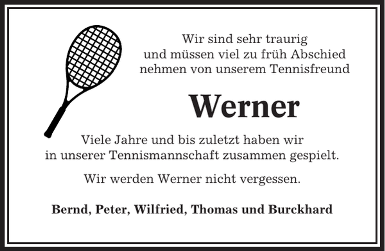 <p>Wir sind sehr traurig<br />und müssen viel zu früh Abschied<br />nehmen von unserem Tennisfreund</p><p>Werner<br />Viele Jahre und bis zuletzt haben wir<br />in unserer Tennismannschaft zusammen gespielt.<br />Wir werden Werner nicht vergessen.<br />Bernd, Peter, Wilfried, Thomas und Burckhard</p>
