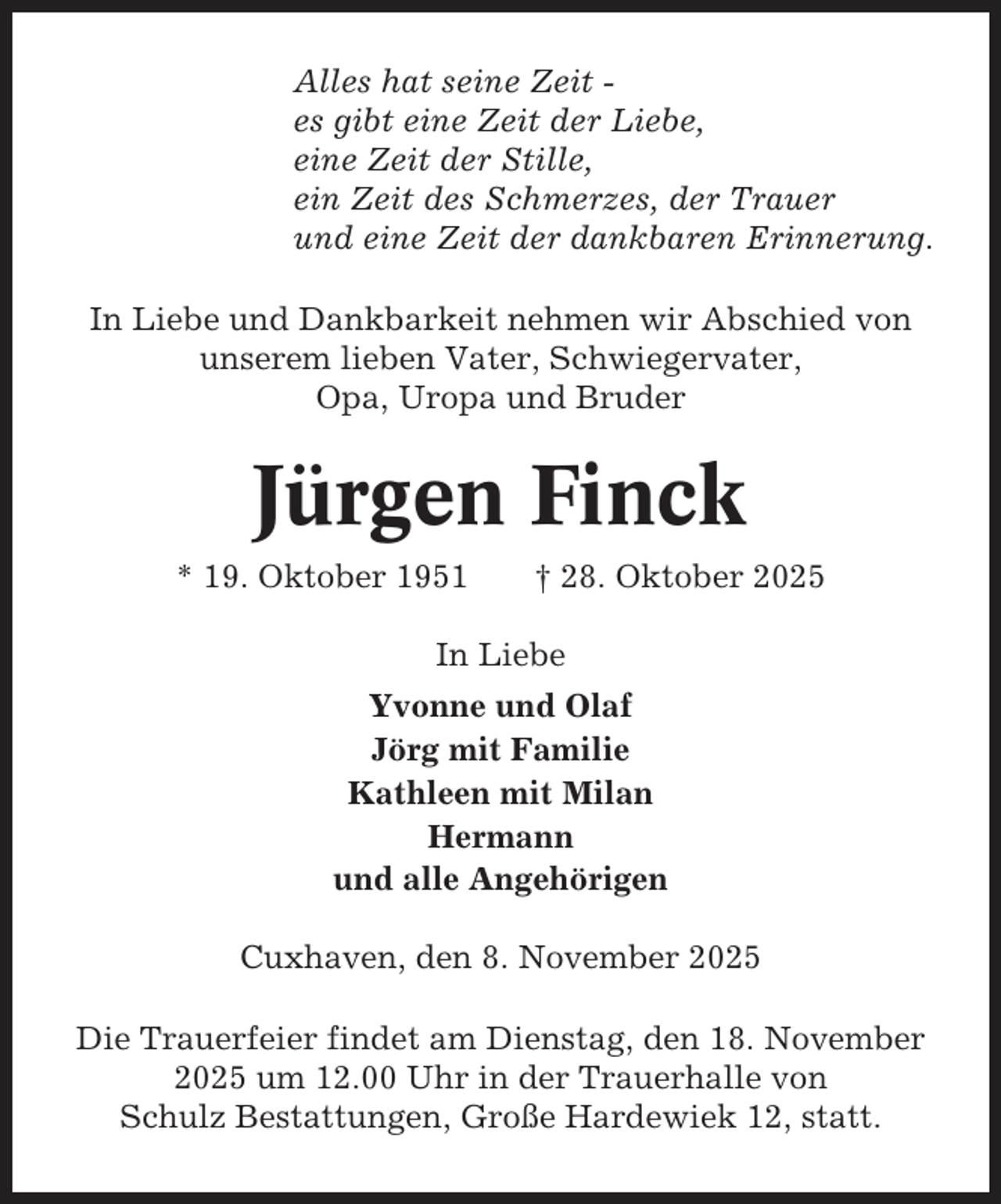 <p>Alles hat seine Zeit es gibt eine Zeit der Liebe,<br />eine Zeit der Stille,<br />ein Zeit des Schmerzes, der Trauer<br />und eine Zeit der dankbaren Erinnerung.<br />In Liebe und Dankbarkeit nehmen wir Abschied von<br />unserem lieben Vater, Schwiegervater,<br />Opa, Uropa und Bruder</p><p>Jürgen Finck<br />* 19. Oktober 1951</p><p>† 28. Oktober 2025</p><p>In Liebe<br />Yvonne und Olaf<br />Jörg mit Familie<br />Kathleen mit Milan<br />Hermann<br />und alle Angehörigen<br />Cuxhaven, den 8. November 2025<br />Die Trauerfeier findet am Dienstag, den 18. November<br />2025 um 12.00 Uhr in der Trauerhalle von<br />Schulz Bestattungen, Große Hardewiek 12, statt.</p>