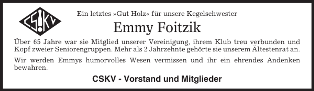 <p>Ein letztes »Gut Holz« für unsere Kegelschwester</p><p>Emmy Foitzik<br />Über 65 Jahre war sie Mitglied unserer Vereinigung, ihrem Klub treu verbunden und<br />Kopf zweier Seniorengruppen. Mehr als 2 Jahrzehnte gehörte sie unserem Ältestenrat an.<br />Wir werden Emmys humorvolles Wesen vermissen und ihr ein ehrendes Andenken<br />bewahren.</p><p>CSKV - Vorstand und Mitglieder</p>
