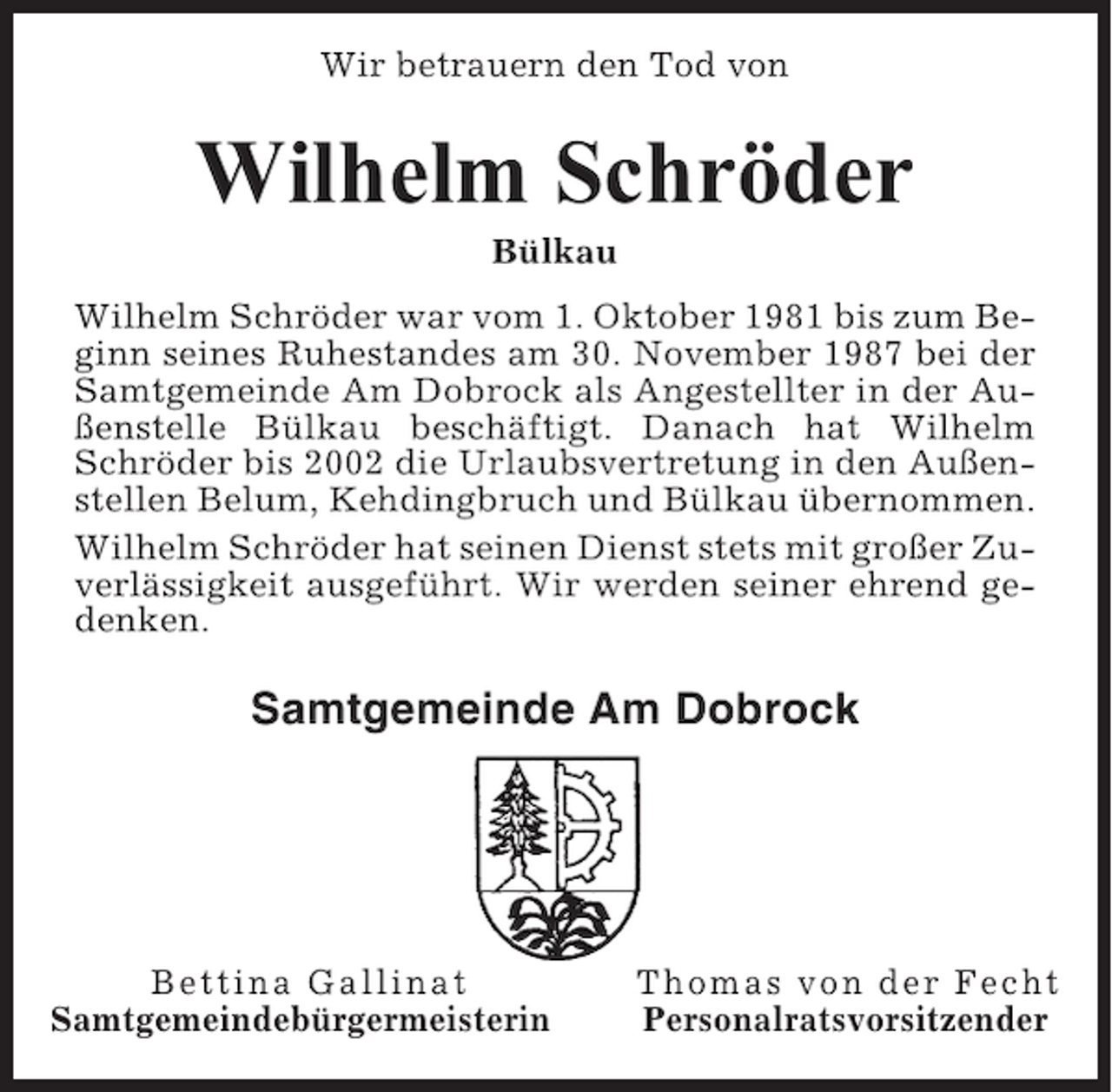 <p>Wir betrauern den Tod von</p><p>Wilhelm Schröder<br />Bülkau<br />Wilhelm Schröder war vom 1. Oktober 1981 bis zum Beginn seines Ruhestandes am 30. November 1987 bei der<br />Samtgemeinde Am Dobrock als Angestellter in der Außenstelle Bülkau beschäftigt. Danach hat Wilhelm<br />Schröder bis 2002 die Urlaubsvertretung in den Außenstellen Belum, Kehdingbruch und Bülkau übernommen.<br />Wilhelm Schröder hat seinen Dienst stets mit großer Zuverlässigkeit ausgeführt. Wir werden seiner ehrend gedenken.</p><p>Samtgemeinde Am Dobrock</p><p>Bettina Gallinat<br />Samtgemeindebürgermeisterin</p><p>Thomas von der Fecht<br />Personalratsvorsitzender</p>