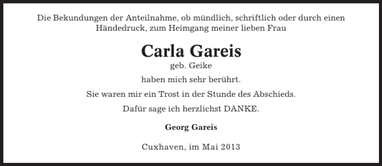 <p>Die Bekundungen der Anteilnahme, ob mündlich, schriftlich oder durch einen<br />Händedruck, zum Heimgang meiner lieben Frau</p><p>Carla Gareis<br />geb. Geike<br />haben mich sehr berührt.<br />Sie waren mir ein Trost in der Stunde des Abschieds.<br />Dafür sage ich herzlichst DANKE.<br />Georg Gareis</p><p>Cuxhaven, im Mai 2013</p>