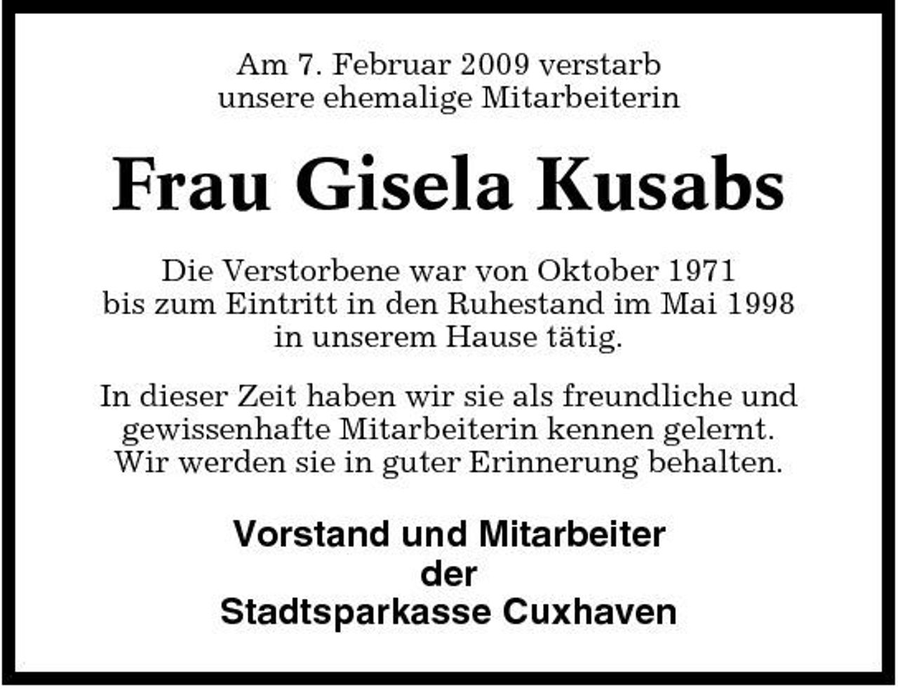 <p>Am 7. Februar 2009 verstarb unsere ehemalige Mitarbeiterin</p><p>Frau Gisela Kusabs<br />Die Verstorbene war von Oktober 1971 bis zum Eintritt in den Ruhestand im Mai 1998 in unserem Hause tätig. In dieser Zeit haben wir sie als freundliche und gewissenhafte Mitarbeiterin kennen gelernt. Wir werden sie in guter Erinnerung behalten.</p><p>Vorstand und Mitarbeiter der Stadtsparkasse Cuxhaven</p>