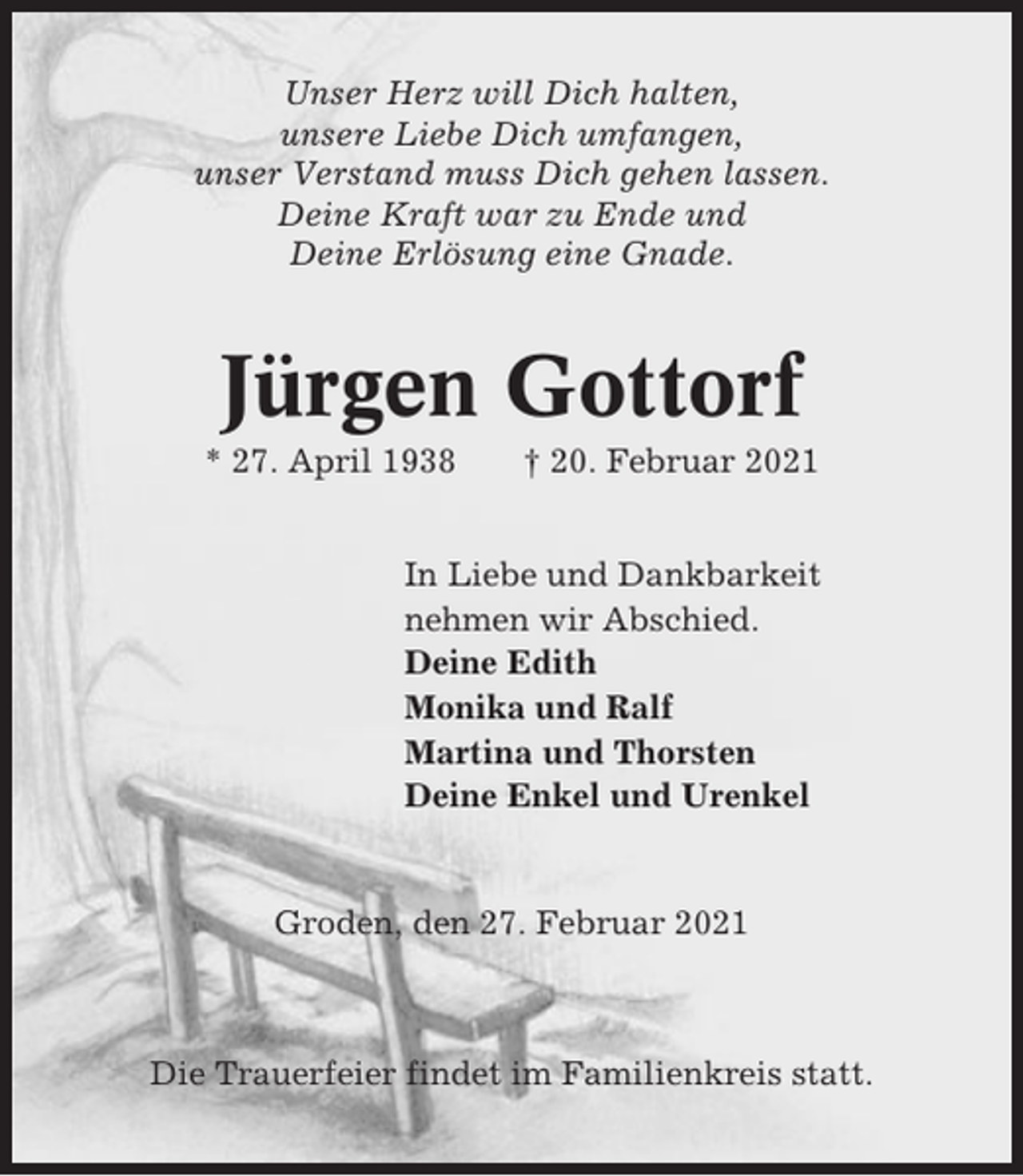 <p>Unser Herz will Dich halten,<br />unsere Liebe Dich umfangen,<br />unser Verstand muss Dich gehen lassen.<br />Deine Kraft war zu Ende und<br />Deine Erlösung eine Gnade.</p><p>Jürgen Gottorf<br />* 27. April 1938</p><p>† 20. Februar 2021</p><p>In Liebe und Dankbarkeit<br />nehmen wir Abschied.<br />Deine Edith<br />Monika und Ralf<br />Martina und Thorsten<br />Deine Enkel und Urenkel</p><p>Groden, den 27. Februar 2021</p><p>Die Trauerfeier findet im Familienkreis statt.</p>