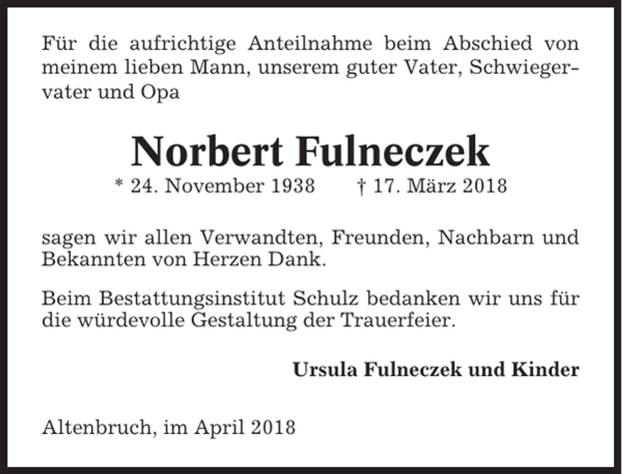 <p>Für die aufrichtige Anteilnahme beim Abschied von<br />meinem lieben Mann, unserem guter Vater, Schwiegervater und Opa</p><p>Norbert Fulneczek<br />* 24. November 1938</p><p>† 17. März 2018</p><p>sagen wir allen Verwandten, Freunden, Nachbarn und<br />Bekannten von Herzen Dank.<br />Beim Bestattungsinstitut Schulz bedanken wir uns für<br />die würdevolle Gestaltung der Trauerfeier.<br />Ursula Fulneczek und Kinder<br />Altenbruch, im April 2018</p>