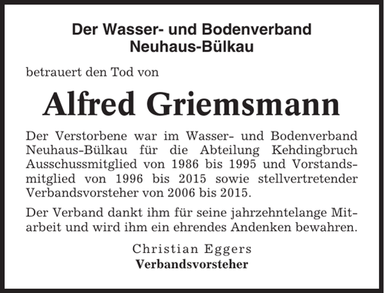 <p>Der Wasser- und Bodenverband<br />Neuhaus-Bülkau<br />betrauert den Tod von</p><p>Alfred Griemsmann<br />Der Verstorbene war im Wasser- und Bodenverband<br />Neuhaus-Bülkau für die Abteilung Kehdingbruch<br />Ausschussmitglied von 1986 bis 1995 und Vorstandsmitglied von 1996 bis 2015 sowie stellvertretender<br />Verbandsvorsteher von 2006 bis 2015.<br />Der Verband dankt ihm für seine jahrzehntelange Mitarbeit und wird ihm ein ehrendes Andenken bewahren.<br />Christian Eggers<br />Verbandsvorsteher</p>