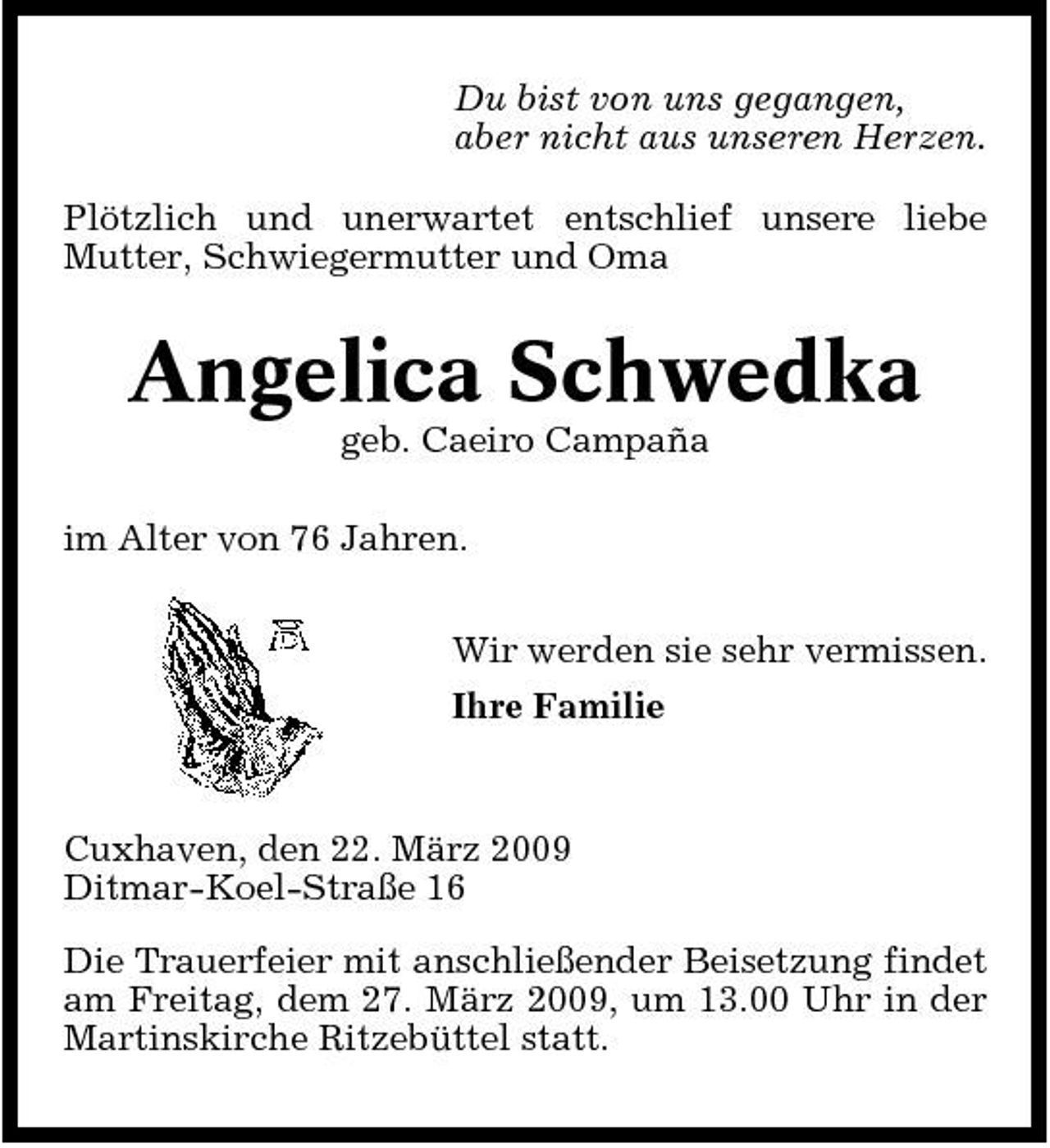<p>Du bist von uns gegangen, aber nicht aus unseren Herzen. Plötzlich und unerwartet entschlief unsere liebe Mutter, Schwiegermutter und Oma</p><p>Angelica Schwedka<br />geb. Caeiro Campaña im Alter von 76 Jahren. Wir werden sie sehr vermissen. Ihre Familie</p><p>Cuxhaven, den 22. März 2009 Ditmar-Koel-Straße 16 Die Trauerfeier mit anschließender Beisetzung findet am Freitag, dem 27. März 2009, um 13.00 Uhr in der Martinskirche Ritzebüttel statt.</p>
