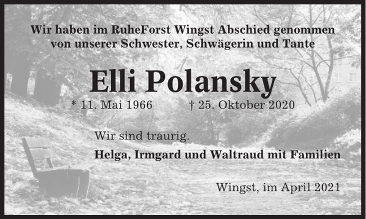 <p>Wir haben im RuheForst Wingst Abschied genommen<br />von unserer Schwester, Schwägerin und Tante</p><p>Elli Polansky<br />* 11. Mai 1966</p><p>† 25. Oktober 2020</p><p>Wir sind traurig.<br />Helga, Irmgard und Waltraud mit Familien<br />Wingst, im April 2021</p>