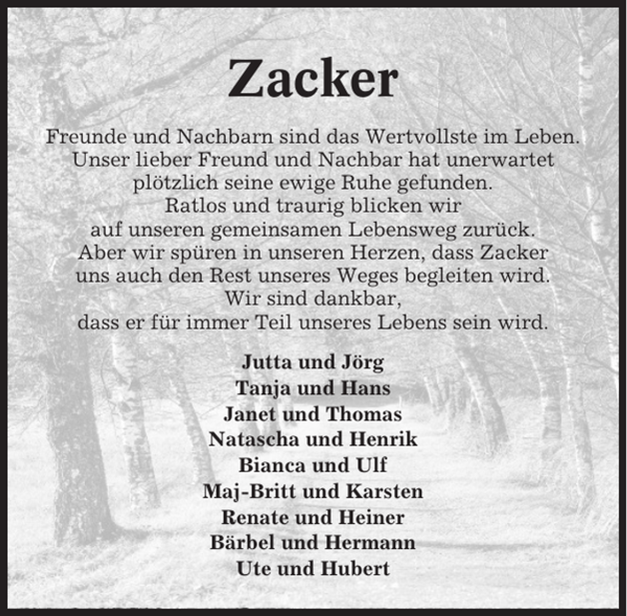 <p>Zacker<br />Freunde und Nachbarn sind das Wertvollste im Leben.<br />Unser lieber Freund und Nachbar hat unerwartet<br />plötzlich seine ewige Ruhe gefunden.<br />Ratlos und traurig blicken wir<br />auf unseren gemeinsamen Lebensweg zurück.<br />Aber wir spüren in unseren Herzen, dass Zacker<br />uns auch den Rest unseres Weges begleiten wird.<br />Wir sind dankbar,<br />dass er für immer Teil unseres Lebens sein wird.<br />Jutta und Jörg<br />Tanja und Hans<br />Janet und Thomas<br />Natascha und Henrik<br />Bianca und Ulf<br />Maj-Britt und Karsten<br />Renate und Heiner<br />Bärbel und Hermann<br />Ute und Hubert</p>