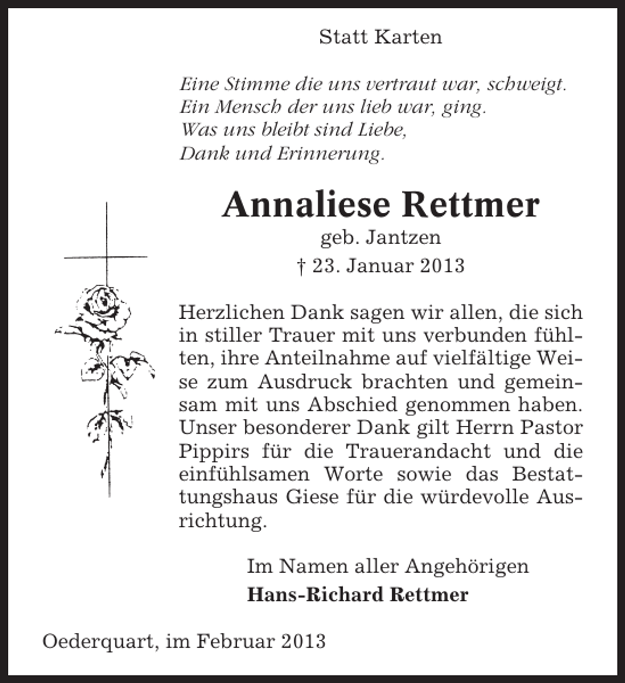 <p>Statt Karten<br />Eine Stimme die uns vertraut war, schweigt.<br />Ein Mensch der uns lieb war, ging.<br />Was uns bleibt sind Liebe,<br />Dank und Erinnerung.</p><p>Annaliese Rettmer<br />geb. Jantzen<br />† 23. Januar 2013<br />Herzlichen Dank sagen wir allen, die sich<br />in stiller Trauer mit uns verbunden fühlten, ihre Anteilnahme auf vielfältige Weise zum Ausdruck brachten und gemeinsam mit uns Abschied genommen haben.<br />Unser besonderer Dank gilt Herrn Pastor<br />Pippirs für die Trauerandacht und die<br />einfühlsamen Worte sowie das Bestattungshaus Giese für die würdevolle Ausrichtung.<br />Im Namen aller Angehörigen<br />Hans-Richard Rettmer<br />Oederquart, im Februar 2013</p>