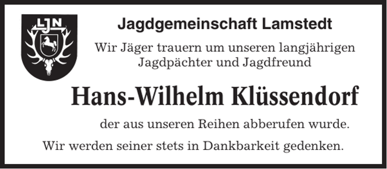 <p>Jagdgemeinschaft Lamstedt<br />Wir Jäger trauern um unseren langjährigen<br />Jagdpächter und Jagdfreund</p><p>Hans-Wilhelm Klüssendorf<br />der aus unseren Reihen abberufen wurde.<br />Wir werden seiner stets in Dankbarkeit gedenken.</p>