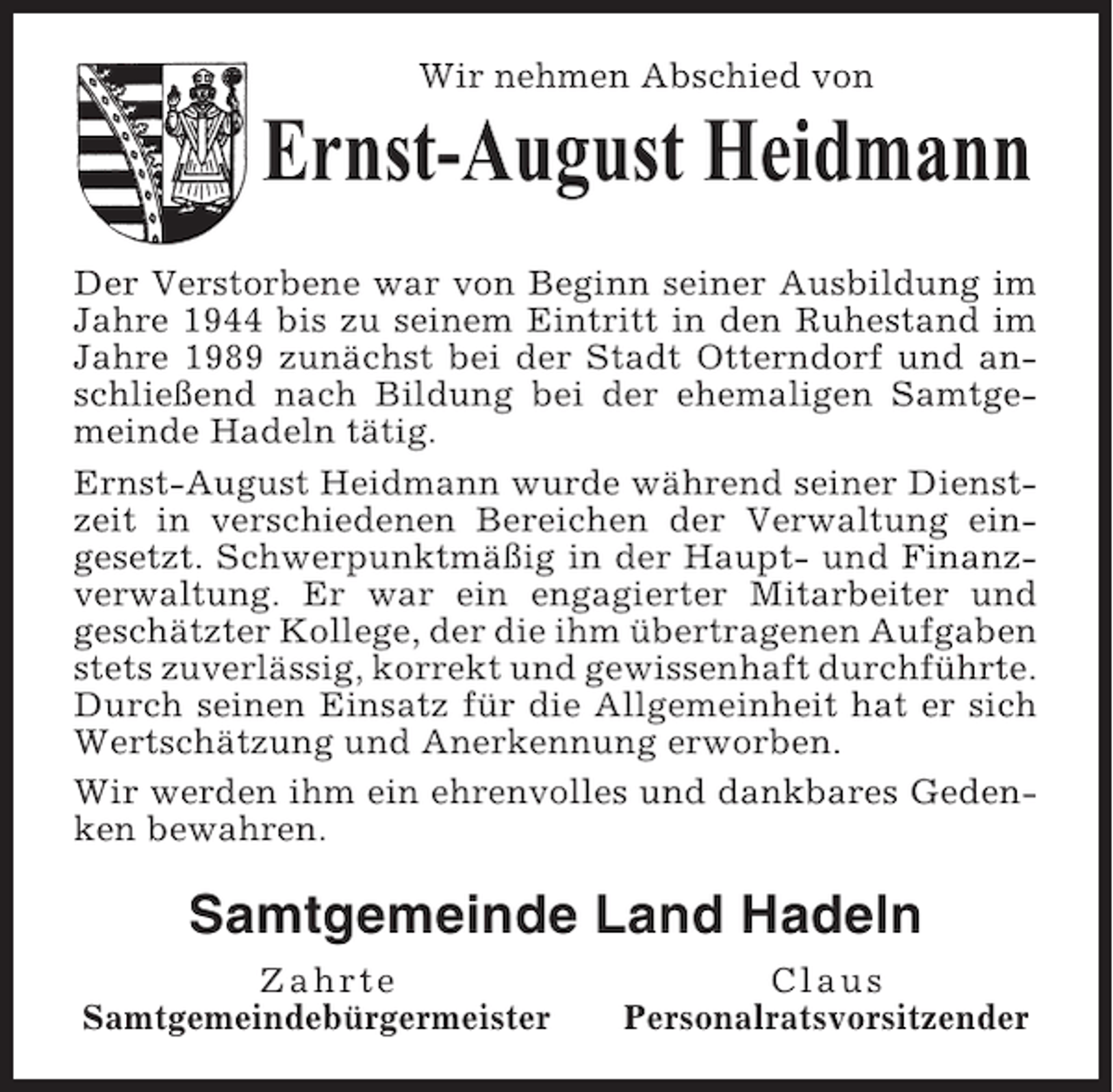 <p>Wir nehmen Abschied von</p><p>Ernst-August Heidmann<br />Der Verstorbene war von Beginn seiner Ausbildung im<br />Jahre 1944 bis zu seinem Eintritt in den Ruhestand im<br />Jahre 1989 zunächst bei der Stadt Otterndorf und anschließend nach Bildung bei der ehemaligen Samtgemeinde Hadeln tätig.<br />Ernst-August Heidmann wurde während seiner Dienstzeit in verschiedenen Bereichen der Verwaltung eingesetzt. Schwerpunktmäßig in der Haupt- und Finanzverwaltung. Er war ein engagierter Mitarbeiter und<br />geschätzter Kollege, der die ihm übertragenen Aufgaben<br />stets zuverlässig, korrekt und gewissenhaft durchführte.<br />Durch seinen Einsatz für die Allgemeinheit hat er sich<br />Wertschätzung und Anerkennung erworben.<br />Wir werden ihm ein ehrenvolles und dankbares Gedenken bewahren.</p><p>Samtgemeinde Land Hadeln<br />Zahrte<br />Samtgemeindebürgermeister</p><p>Claus<br />Personalratsvorsitzender</p>