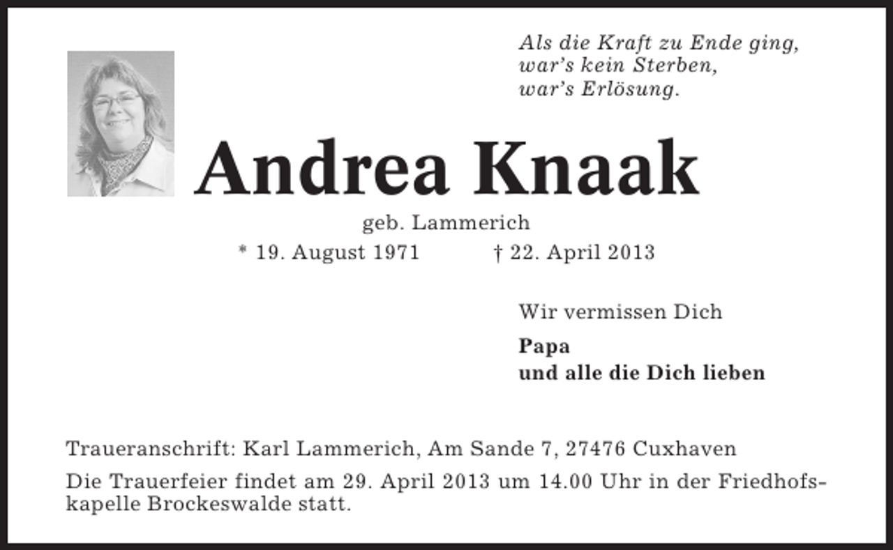 <p>Als die Kraft zu Ende ging,<br />war’s kein Sterben,<br />war’s Erlösung.</p><p>Andrea Knaak<br />geb. Lammerich<br />* 19. August 1971<br />† 22. April 2013<br />Wir vermissen Dich<br />Papa<br />und alle die Dich lieben<br />Traueranschrift: Karl Lammerich, Am Sande 7, 27476 Cuxhaven<br />Die Trauerfeier findet am 29. April 2013 um 14.00 Uhr in der Friedhofskapelle Brockeswalde statt.</p>