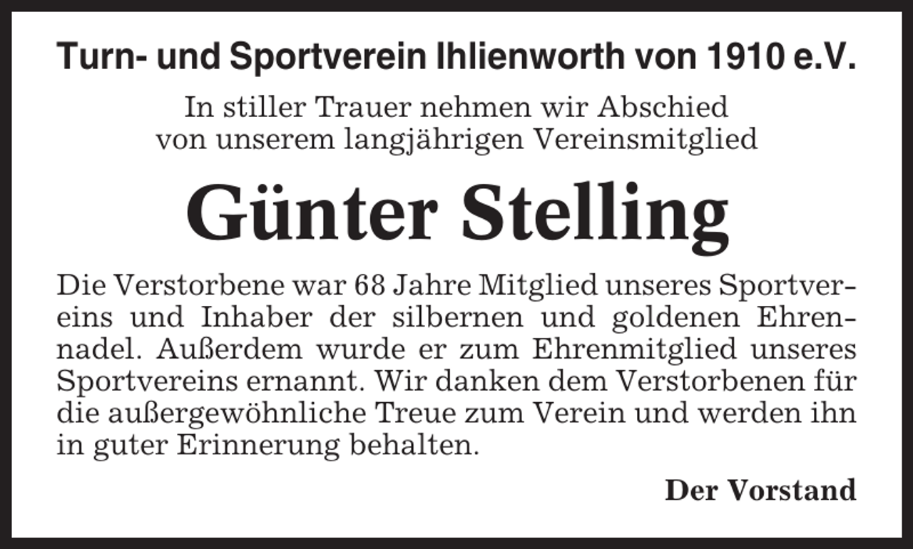 <p>Turn- und Sportverein Ihlienworth von 1910 e.V.<br />In stiller Trauer nehmen wir Abschied<br />von unserem langjährigen Vereinsmitglied</p><p>Günter Stelling<br />Die Verstorbene war 68 Jahre Mitglied unseres Sportvereins und Inhaber der silbernen und goldenen Ehrennadel. Außerdem wurde er zum Ehrenmitglied unseres<br />Sportvereins ernannt. Wir danken dem Verstorbenen für<br />die außergewöhnliche Treue zum Verein und werden ihn<br />in guter Erinnerung behalten.<br />Der Vorstand</p>