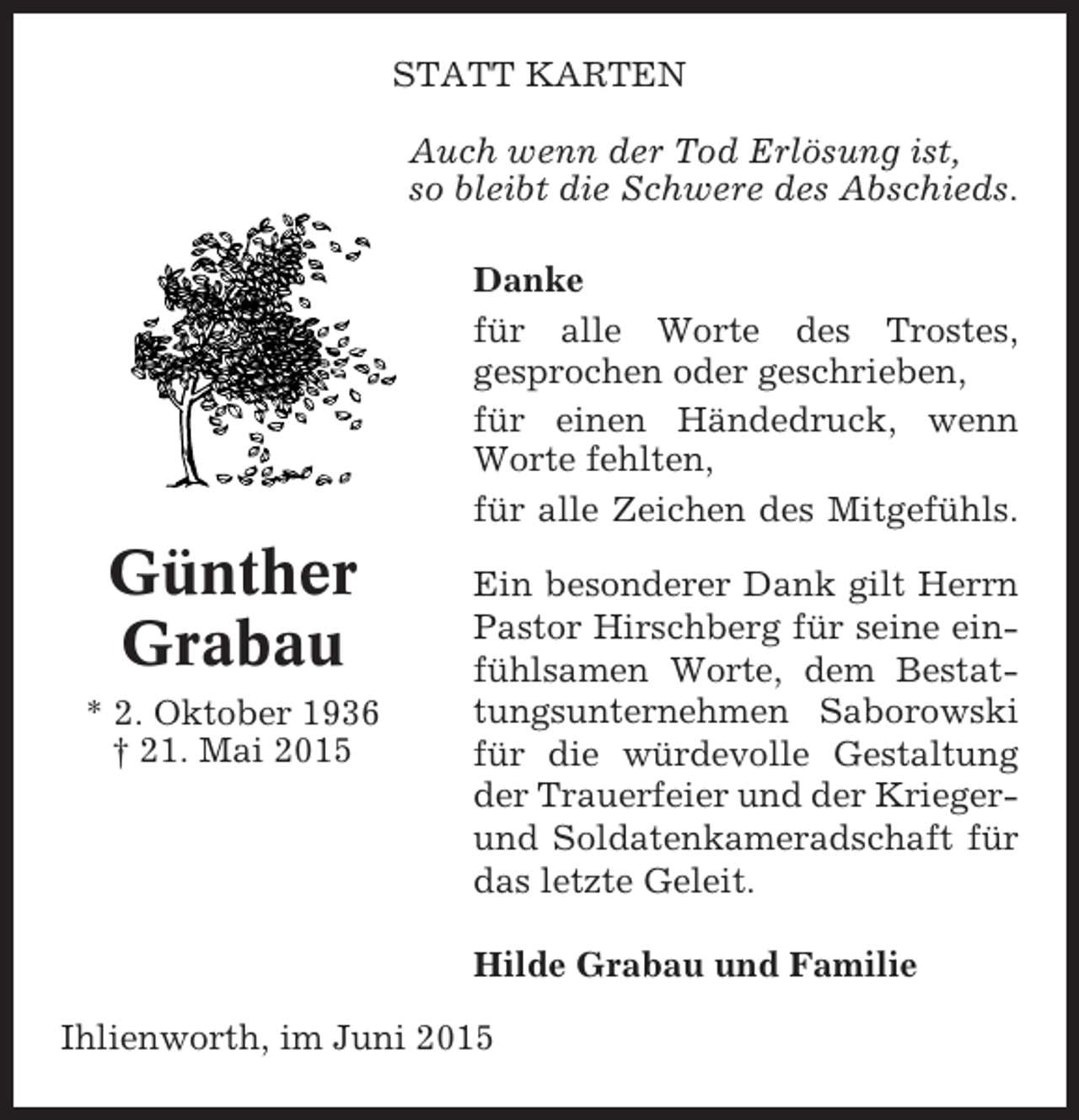 <p>STATT KARTEN<br />Auch wenn der Tod Erlösung ist,<br />so bleibt die Schwere des Abschieds.<br />Danke<br />für alle Worte des Trostes,<br />gesprochen oder geschrieben,<br />für einen Händedruck, wenn<br />Worte fehlten,<br />für alle Zeichen des Mitgefühls.</p><p>Günther<br />Grabau<br />* 2. Oktober 1936<br />† 21. Mai 2015</p><p>Ein besonderer Dank gilt Herrn<br />Pastor Hirschberg für seine einfühlsamen Worte, dem Bestattungsunternehmen Saborowski<br />für die würdevolle Gestaltung<br />der Trauerfeier und der Kriegerund Soldatenkameradschaft für<br />das letzte Geleit.<br />Hilde Grabau und Familie</p><p>Ihlienworth, im Juni 2015</p>