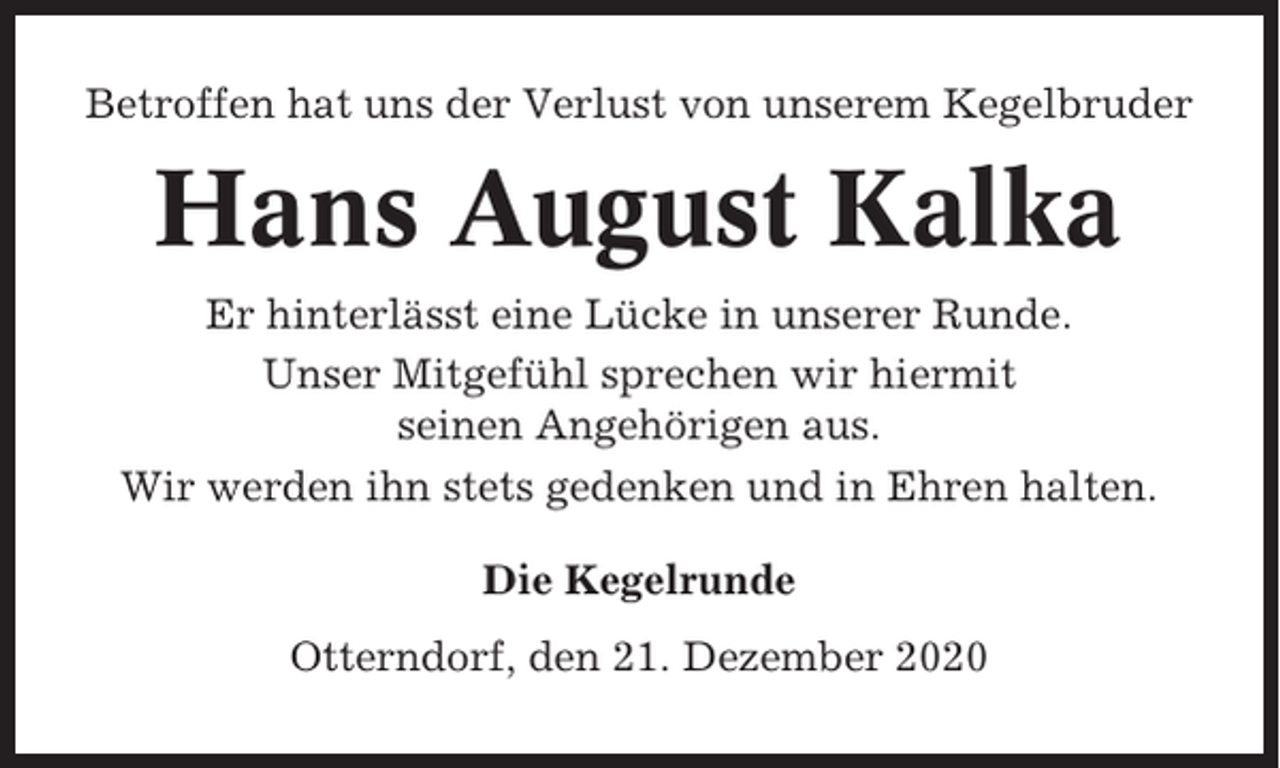 <p>Betroffen hat uns der Verlust von unserem Kegelbruder</p><p>Hans August Kalka<br />Er hinterlässt eine Lücke in unserer Runde.<br />Unser Mitgefühl sprechen wir hiermit<br />seinen Angehörigen aus.<br />Wir werden ihn stets gedenken und in Ehren halten.<br />Die Kegelrunde<br />Otterndorf, den 21. Dezember 2020</p>