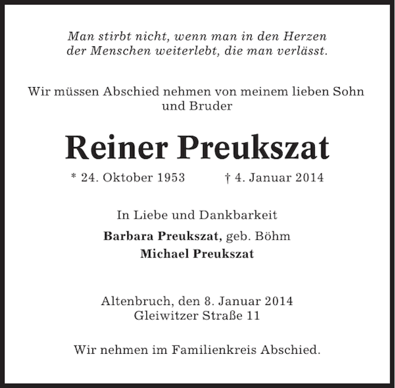<p>Man stirbt nicht, wenn man in den Herzen<br />der Menschen weiterlebt, die man verlässt.<br />Wir müssen Abschied nehmen von meinem lieben Sohn<br />und Bruder</p><p>Reiner Preukszat<br />* 24. Oktober 1953</p><p>† 4. Januar 2014</p><p>In Liebe und Dankbarkeit<br />Barbara Preukszat, geb. Böhm<br />Michael Preukszat</p><p>Altenbruch, den 8. Januar 2014<br />Gleiwitzer Straße 11<br />Wir nehmen im Familienkreis Abschied.</p>