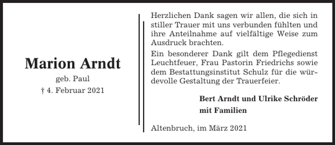 <p>Marion Arndt<br />geb. Paul</p><p>Herzlichen Dank sagen wir allen, die sich in<br />stiller Trauer mit uns verbunden fühlten und<br />ihre Anteilnahme auf vielfältige Weise zum<br />Ausdruck brachten.<br />Ein besonderer Dank gilt dem Pflegedienst<br />Leuchtfeuer, Frau Pastorin Friedrichs sowie<br />dem Bestattungsinstitut Schulz für die würdevolle Gestaltung der Trauerfeier.</p><p>† 4. Februar 2021<br />Bert Arndt und Ulrike Schröder<br />mit Familien<br />Altenbruch, im März 2021</p>