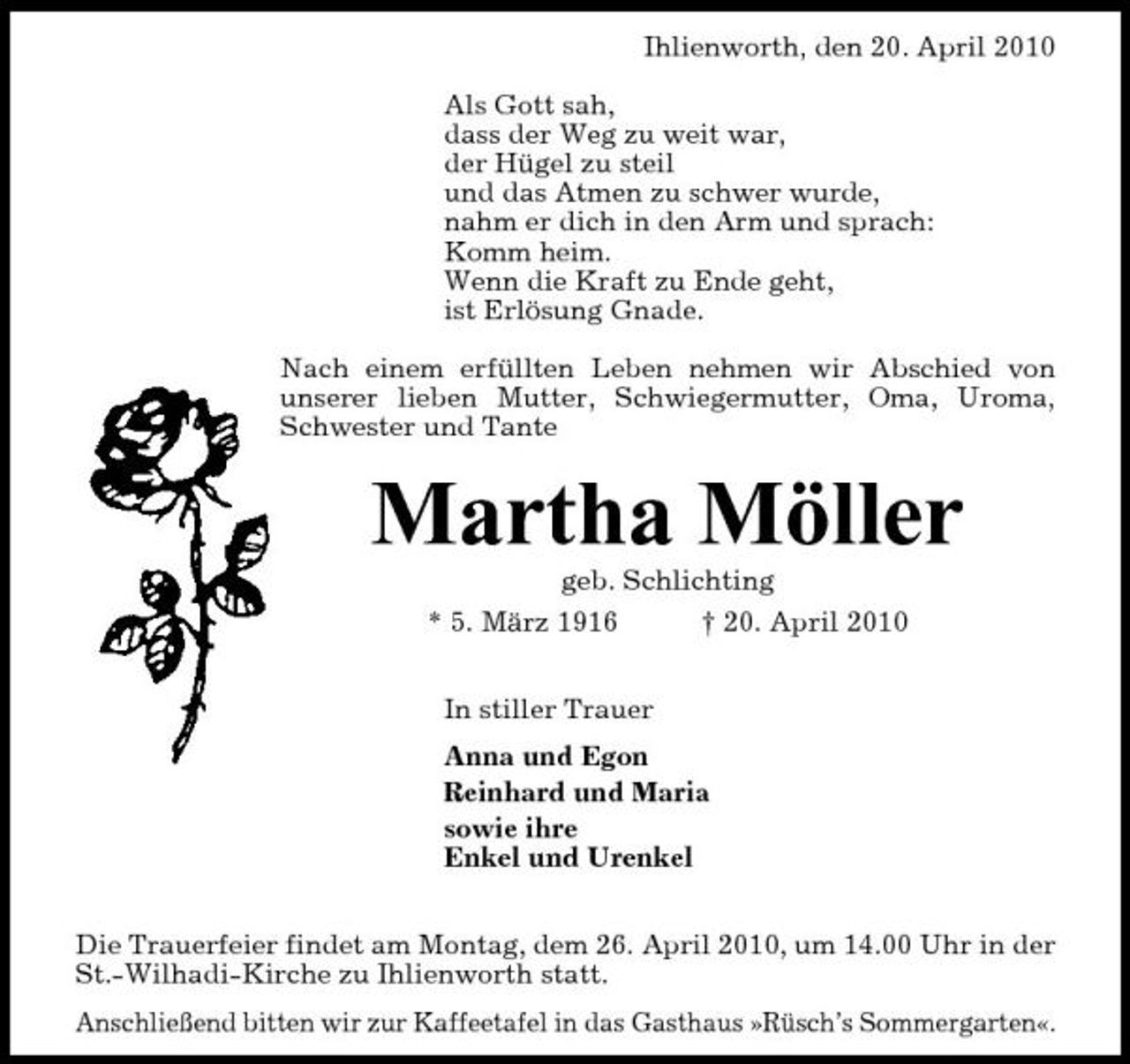 <p>Ihlienworth, den 20. April 2010 Als Gott sah, dass der Weg zu weit war, der Hügel zu steil und das Atmen zu schwer wurde, nahm er dich in den Arm und sprach: Komm heim. Wenn die Kraft zu Ende geht, ist Erlösung Gnade. Nach einem erfüllten Leben nehmen wir Abschied von unserer lieben Mutter, Schwiegermutter, Oma, Uroma, Schwester und Tante</p><p>Martha Möller<br />geb. Schlichting * 5. März 1916 † 20. April 2010 In stiller Trauer Anna und Egon Reinhard und Maria sowie ihre Enkel und Urenkel Die Trauerfeier findet am Montag, dem 26. April 2010, um 14.00 Uhr in der St.-Wilhadi-Kirche zu Ihlienworth statt. Anschließend bitten wir zur Kaffeetafel in das Gasthaus »Rüsch’s Sommergarten«.</p>