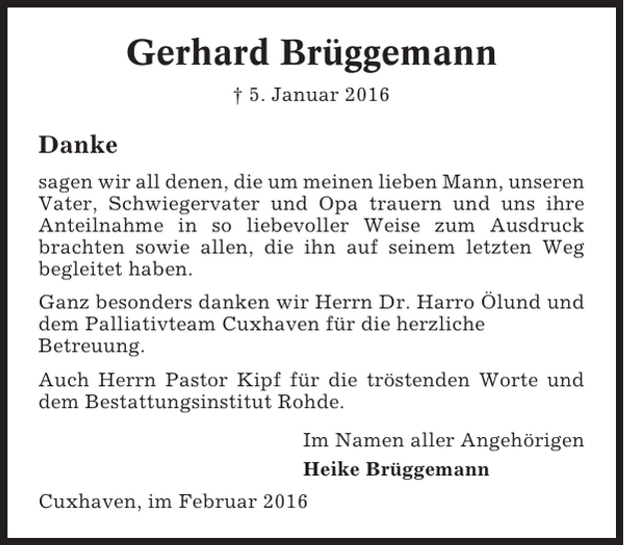 <p>Gerhard Brüggemann<br />† 5. Januar 2016</p><p>Danke<br />sagen wir all denen, die um meinen lieben Mann, unseren<br />Vater, Schwiegervater und Opa trauern und uns ihre<br />Anteilnahme in so liebevoller Weise zum Ausdruck<br />brachten sowie allen, die ihn auf seinem letzten Weg<br />begleitet haben.<br />Ganz besonders danken wir Herrn Dr. Harro Ölund und<br />dem Palliativteam Cuxhaven für die herzliche<br />Betreuung.<br />Auch Herrn Pastor Kipf für die tröstenden Worte und<br />dem Bestattungsinstitut Rohde.<br />Im Namen aller Angehörigen<br />Heike Brüggemann<br />Cuxhaven, im Februar 2016</p>