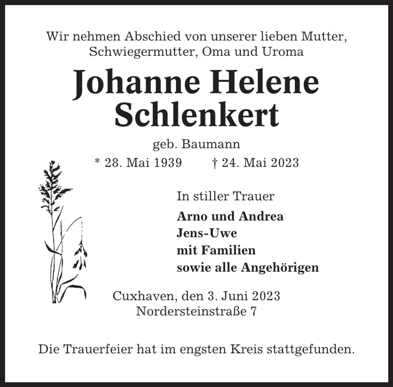 <p>Wir nehmen Abschied von unserer lieben Mutter,<br />Schwiegermutter, Oma und Uroma</p><p>Johanne Helene<br />Schlenkert<br />geb. Baumann<br />* 28. Mai 1939<br />† 24. Mai 2023<br />In stiller Trauer<br />Arno und Andrea<br />Jens-Uwe<br />mit Familien<br />sowie alle Angehörigen<br />Cuxhaven, den 3. Juni 2023<br />Nordersteinstraße 7<br />Die Trauerfeier hat im engsten Kreis stattgefunden.</p>