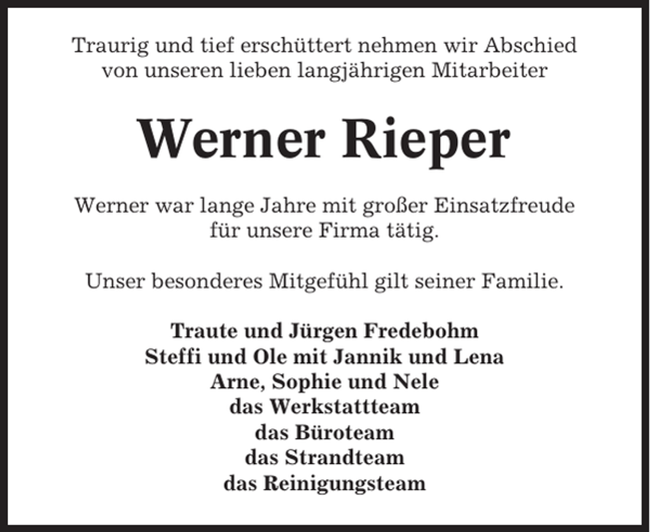 <p>Traurig und tief erschüttert nehmen wir Abschied<br />von unseren lieben langjährigen Mitarbeiter</p><p>Werner Rieper<br />Werner war lange Jahre mit großer Einsatzfreude<br />für unsere Firma tätig.<br />Unser besonderes Mitgefühl gilt seiner Familie.<br />Traute und Jürgen Fredebohm<br />Steffi und Ole mit Jannik und Lena<br />Arne, Sophie und Nele<br />das Werkstattteam<br />das Büroteam<br />das Strandteam<br />das Reinigungsteam</p>