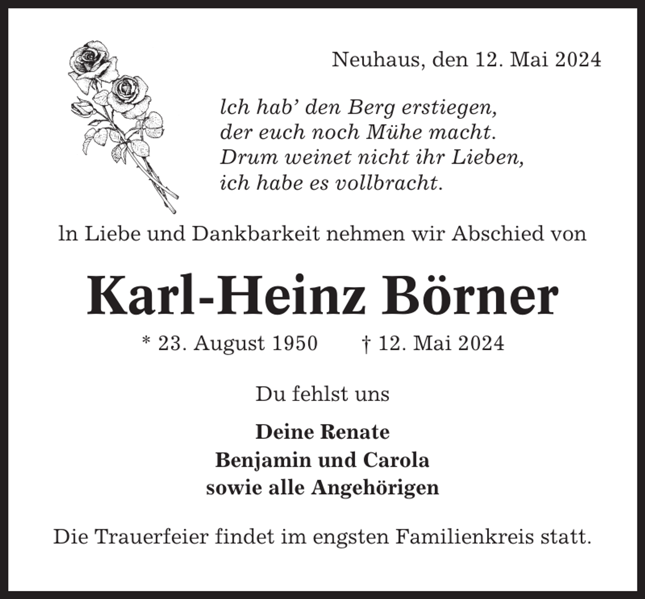 <p>Neuhaus, den 12. Mai 2024<br />lch hab’ den Berg erstiegen,<br />der euch noch Mühe macht.<br />Drum weinet nicht ihr Lieben,<br />ich habe es vollbracht.<br />ln Liebe und Dankbarkeit nehmen wir Abschied von</p><p>Karl-Heinz Börner<br />* 23. August 1950</p><p>† 12. Mai 2024</p><p>Du fehlst uns<br />Deine Renate<br />Benjamin und Carola<br />sowie alle Angehörigen<br />Die Trauerfeier findet im engsten Familienkreis statt.</p>