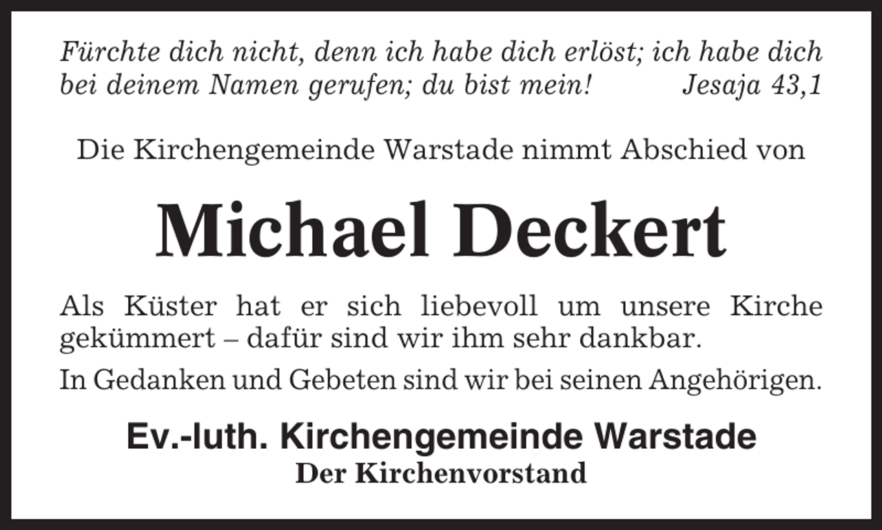<p>Fürchte dich nicht, denn ich habe dich erlöst; ich habe dich<br />bei deinem Namen gerufen; du bist mein!<br />Jesaja 43,1<br />Die Kirchengemeinde Warstade nimmt Abschied von</p><p>Michael Deckert<br />Als Küster hat er sich liebevoll um unsere Kirche<br />gekümmert – dafür sind wir ihm sehr dankbar.<br />In Gedanken und Gebeten sind wir bei seinen Angehörigen.</p><p>Ev.-luth. Kirchengemeinde Warstade<br />Der Kirchenvorstand</p>