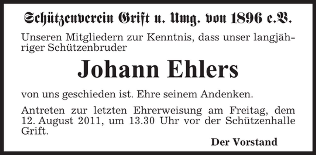 <p>Schützenverein Grift u. Umg. von 1896 e.V.<br />Unseren Mitgliedern zur Kenntnis, dass unser langjähriger Schützenbruder</p><p>Johann Ehlers<br />von uns geschieden ist. Ehre seinem Andenken.<br />Antreten zur letzten Ehrerweisung am Freitag, dem<br />12. August 2011, um 13.30 Uhr vor der Schützenhalle<br />Grift.<br />Der Vorstand</p>