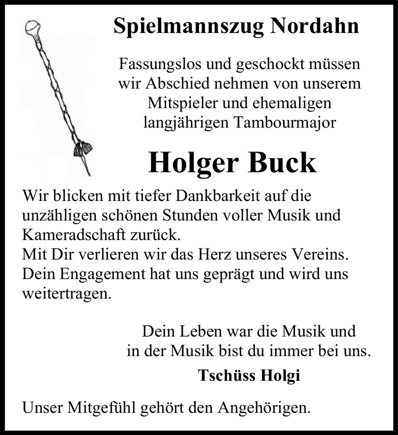<p><strong>Spielmannszug Nordahn</strong></p><p>Fassungslos und geschockt müssen wir Abschied nehmen von unserem Mitspieler und ehemaligen langjährigen Tambourmajor</p><p><strong>Holger Buck</strong></p><p>Wir blicken mit tiefer Dankbarkeit auf die unzähligen schönen Stunden voller Musik und Kameradschaft zurück. Mit Dir verlieren wir das Herz unseres Vereins. Dein Engagement hat uns geprägt und wird uns weitertragen.</p><p>Dein Leben war die Musik und in der Musik bist du immer bei uns.</p><p><strong>Tschüss Holgi</strong></p><p>Unser Mitgefühl gehört den Angehörigen.</p>