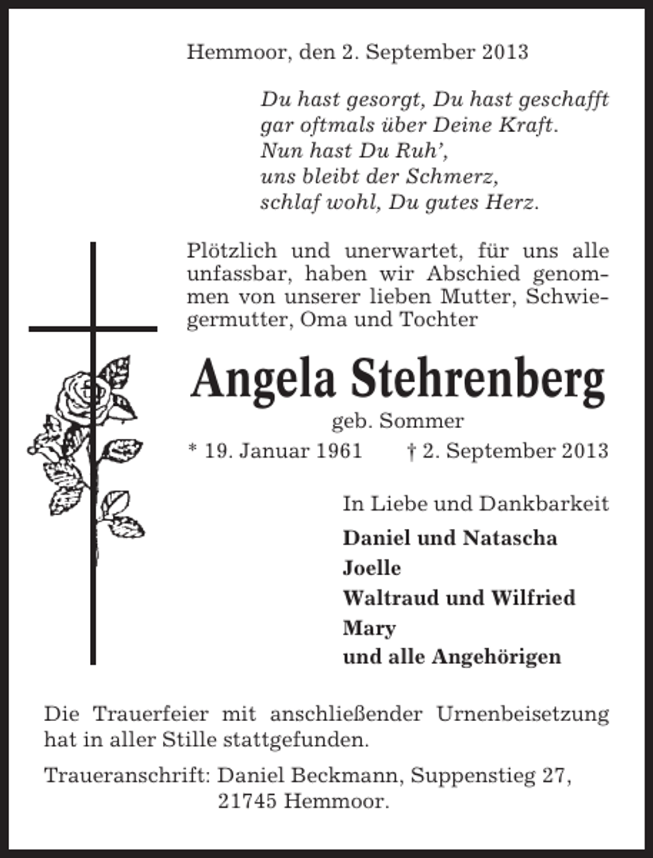 <p>Hemmoor, den 2. September 2013<br />Du hast gesorgt, Du hast geschafft<br />gar oftmals über Deine Kraft.<br />Nun hast Du Ruh’,<br />uns bleibt der Schmerz,<br />schlaf wohl, Du gutes Herz.<br />Plötzlich und unerwartet, für uns alle<br />unfassbar, haben wir Abschied genommen von unserer lieben Mutter, Schwiegermutter, Oma und Tochter</p><p>Angela Stehrenberg<br />geb. Sommer<br />* 19. Januar 1961<br />† 2. September 2013<br />In Liebe und Dankbarkeit<br />Daniel und Natascha<br />Joelle<br />Waltraud und Wilfried<br />Mary<br />und alle Angehörigen<br />Die Trauerfeier mit anschließender Urnenbeisetzung<br />hat in aller Stille stattgefunden.<br />Traueranschrift: Daniel Beckmann, Suppenstieg 27,<br />21745 Hemmoor.</p>