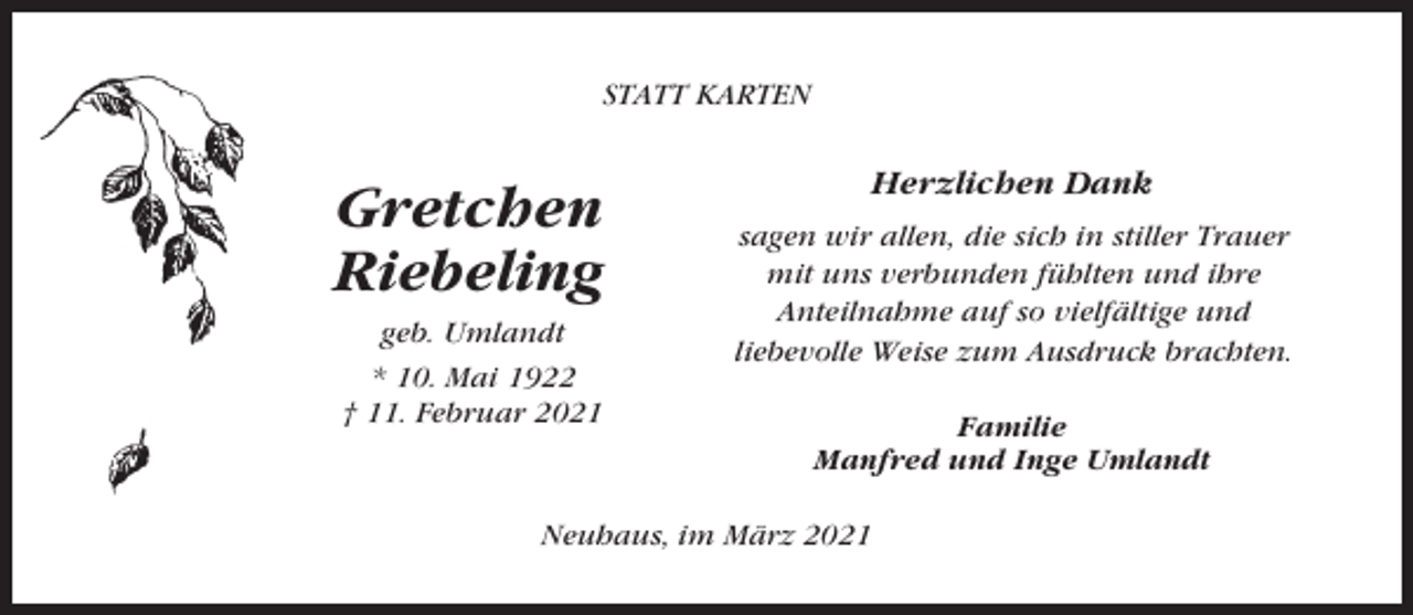 <p>STATT KARTEN</p><p>Gretchen<br />Riebeling<br />geb. Umlandt<br />* 10. Mai 1922<br />† 11. Februar 2021</p><p>Herzlichen Dank<br />sagen wir allen, die sich in stiller Trauer<br />mit uns verbunden fühlten und ihre<br />Anteilnahme auf so vielfältige und<br />liebevolle Weise zum Ausdruck brachten.<br />Familie<br />Manfred und Inge Umlandt</p><p>Neuhaus, im März 2021</p>