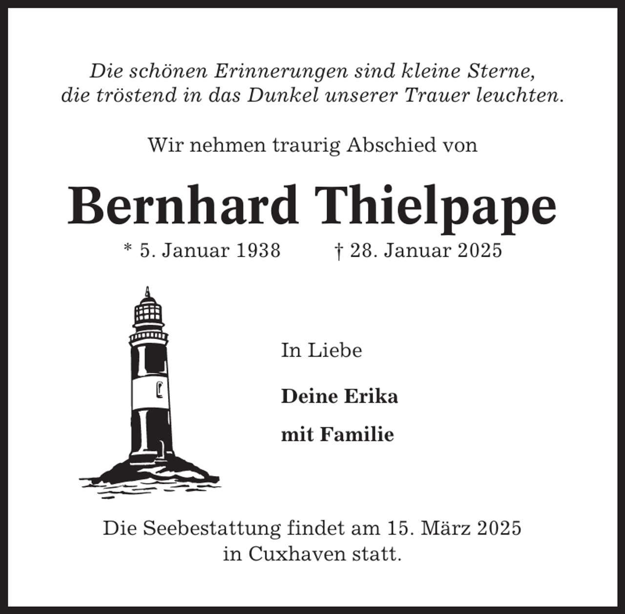 <p>Die schönen Erinnerungen sind kleine Sterne,<br />die tröstend in das Dunkel unserer Trauer leuchten.<br />Wir nehmen traurig Abschied von</p><p>Bernhard Thielpape<br />* 5. Januar 1938</p><p>† 28. Januar 2025</p><p>In Liebe<br />Deine Erika<br />mit Familie</p><p>Die Seebestattung findet am 15. März 2025<br />in Cuxhaven statt.</p>