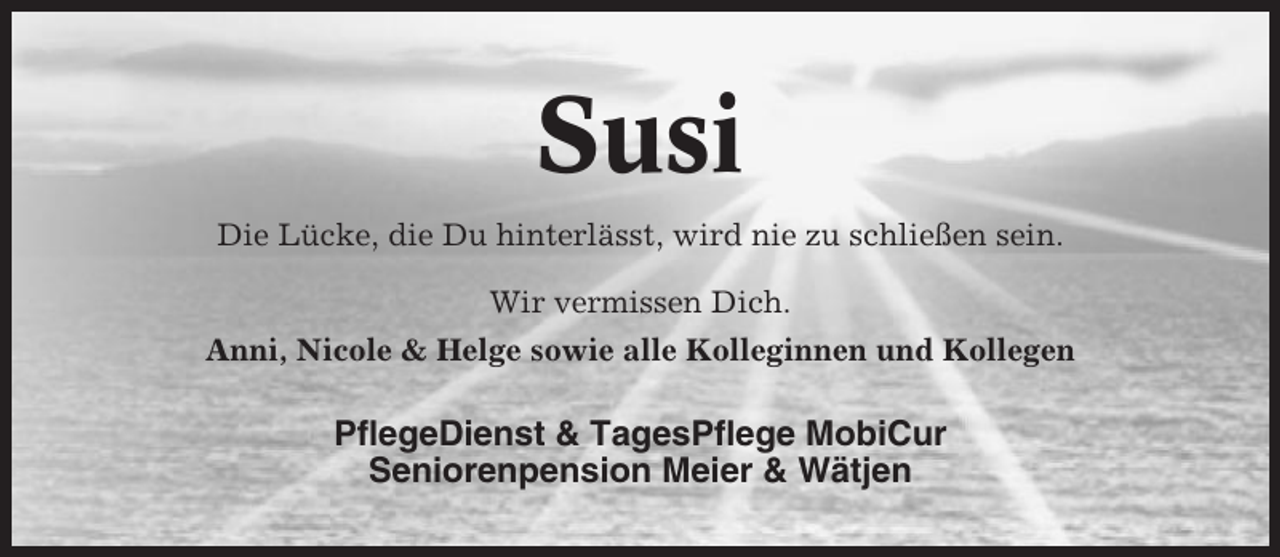<p>Susi<br />Die Lücke, die Du hinterlässt, wird nie zu schließen sein.<br />Wir vermissen Dich.<br />Anni, Nicole &amp; Helge sowie alle Kolleginnen und Kollegen</p><p>PflegeDienst &amp; TagesPflege MobiCur<br />Seniorenpension Meier &amp; Wätjen</p>
