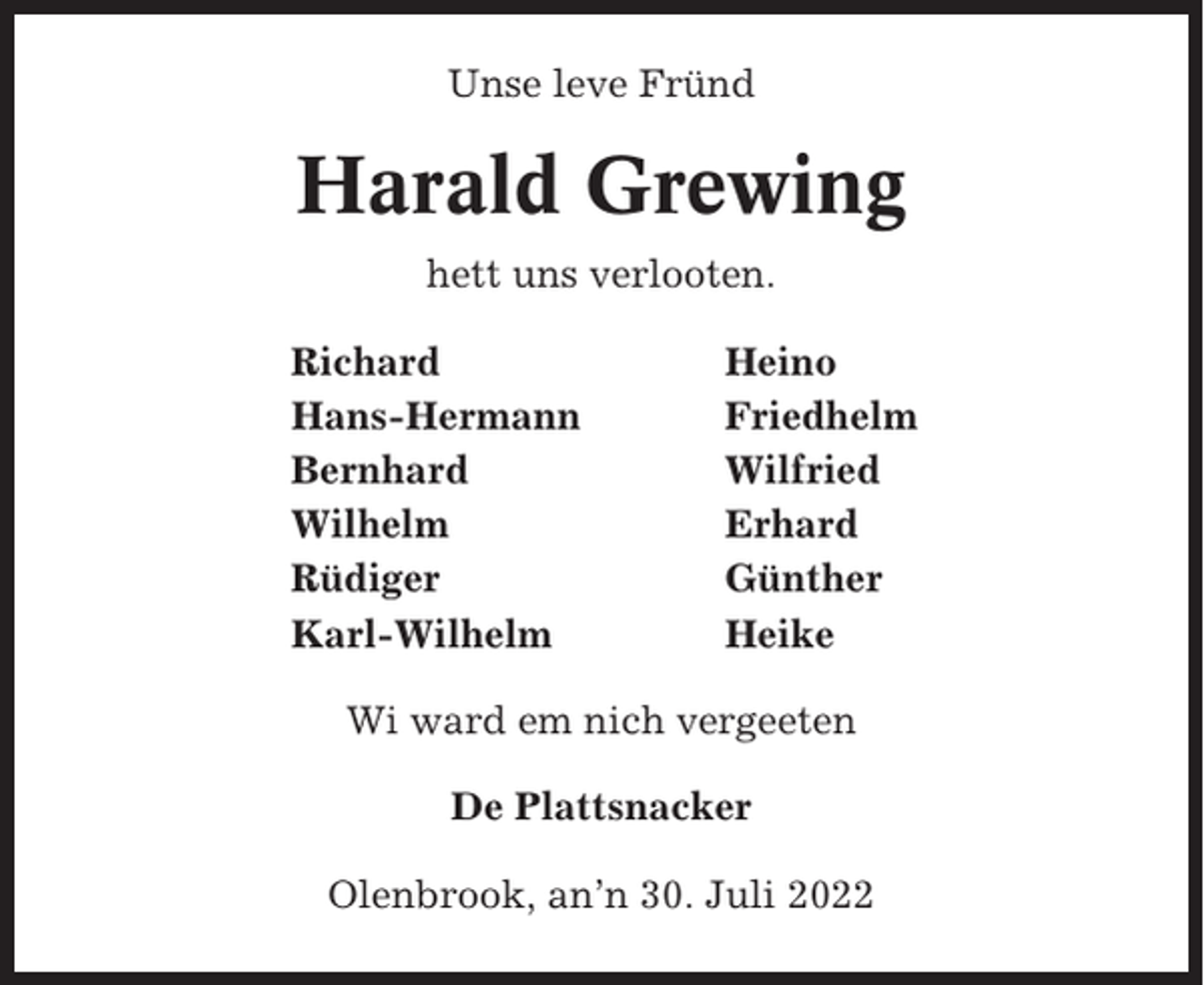 <p>Unse leve Fründ</p><p>Harald Grewing<br />hett uns verlooten.<br />Richard<br />Hans-Hermann<br />Bernhard<br />Wilhelm<br />Rüdiger<br />Karl-Wilhelm</p><p>Heino<br />Friedhelm<br />Wilfried<br />Erhard<br />Günther<br />Heike</p><p>Wi ward em nich vergeeten<br />De Plattsnacker<br />Olenbrook, an’n 30. Juli 2022</p>