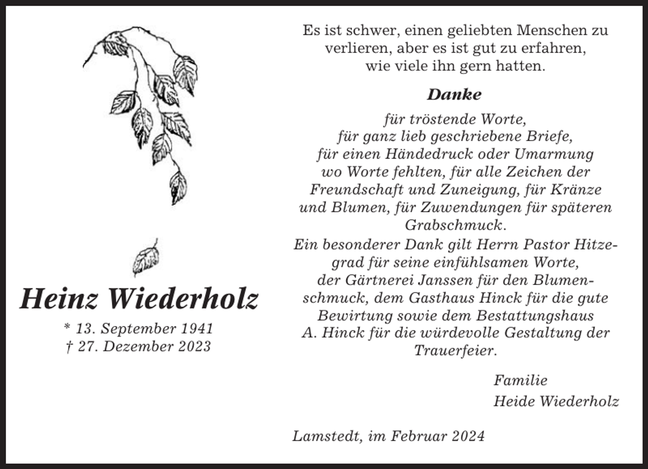 <p>Es ist schwer, einen geliebten Menschen zu<br />verlieren, aber es ist gut zu erfahren,<br />wie viele ihn gern hatten.</p><p>Danke</p><p>Heinz Wiederholz<br />* 13. September 1941<br />† 27. Dezember 2023</p><p>für tröstende Worte,<br />für ganz lieb geschriebene Briefe,<br />für einen Händedruck oder Umarmung<br />wo Worte fehlten, für alle Zeichen der<br />Freundschaft und Zuneigung, für Kränze<br />und Blumen, für Zuwendungen für späteren<br />Grabschmuck.<br />Ein besonderer Dank gilt Herrn Pastor Hitzegrad für seine einfühlsamen Worte,<br />der Gärtnerei Janssen für den Blumenschmuck, dem Gasthaus Hinck für die gute<br />Bewirtung sowie dem Bestattungshaus<br />A. Hinck für die würdevolle Gestaltung der<br />Trauerfeier.<br />Familie<br />Heide Wiederholz<br />Lamstedt, im Februar 2024</p>