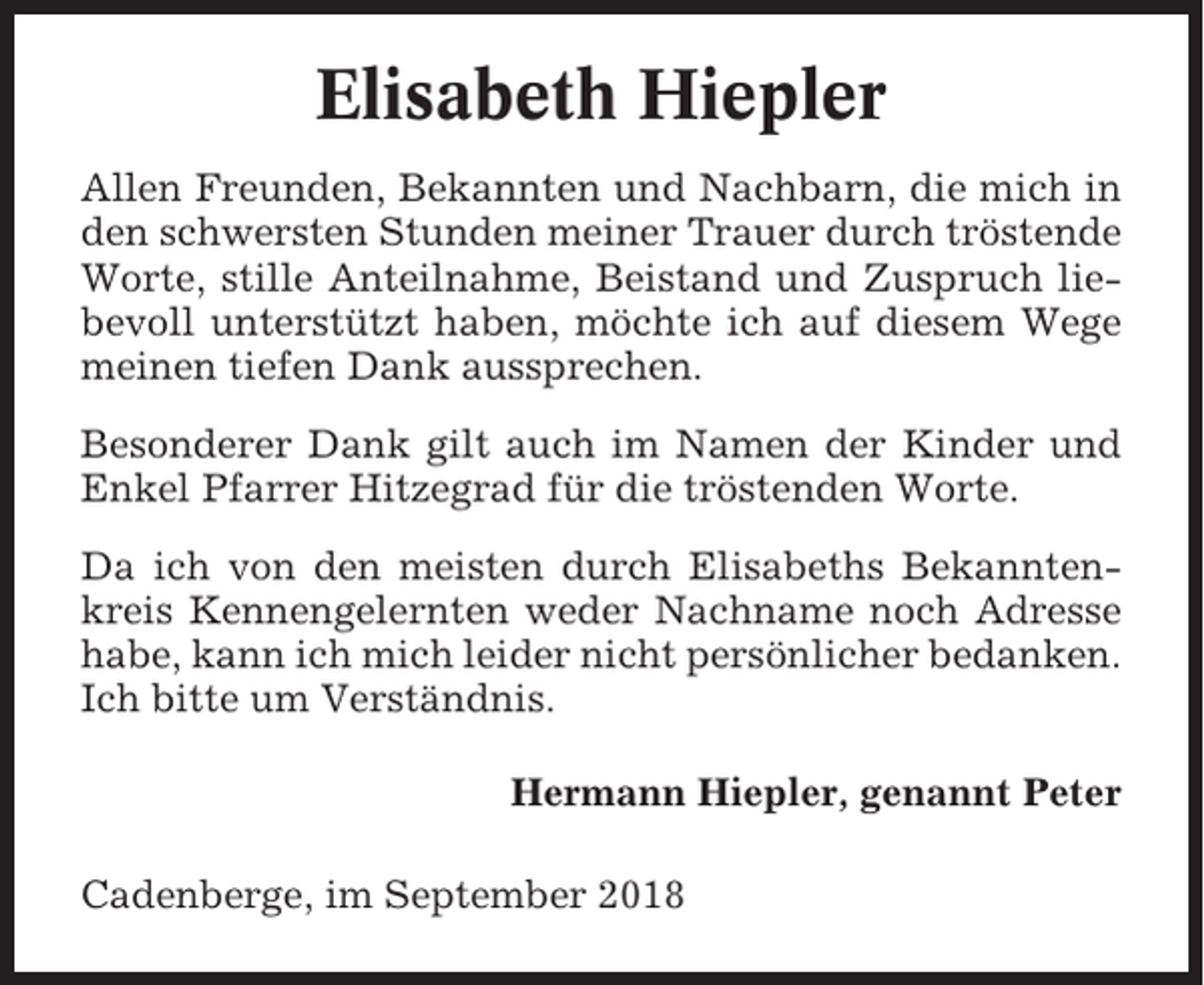 <p>Elisabeth Hiepler<br />Allen Freunden, Bekannten und Nachbarn, die mich in<br />den schwersten Stunden meiner Trauer durch tröstende<br />Worte, stille Anteilnahme, Beistand und Zuspruch liebevoll unterstützt haben, möchte ich auf diesem Wege<br />meinen tiefen Dank aussprechen.<br />Besonderer Dank gilt auch im Namen der Kinder und<br />Enkel Pfarrer Hitzegrad für die tröstenden Worte.<br />Da ich von den meisten durch Elisabeths Bekanntenkreis Kennengelernten weder Nachname noch Adresse<br />habe, kann ich mich leider nicht persönlicher bedanken.<br />Ich bitte um Verständnis.<br />Hermann Hiepler, genannt Peter<br />Cadenberge, im September 2018</p>