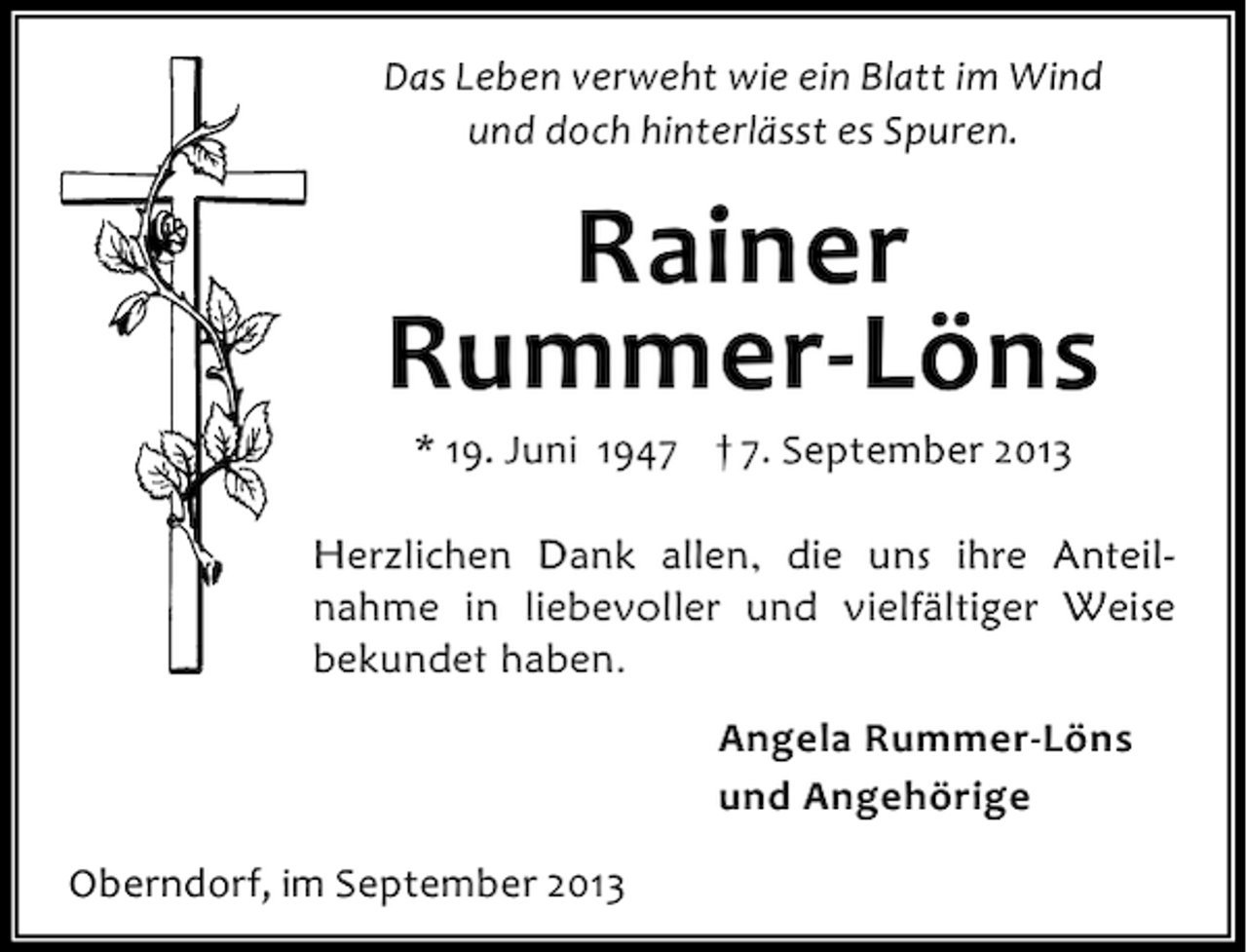 <p>Das Leben verweht wie ein Blatt im Wind<br />und doch hinterlässt es Spuren.</p><p>Rainer<br />Rummer-Löns<br />* 19. Juni 1947 † 7. September 2013</p><p>Herzlichen Dank allen, die uns ihre Anteilnahme in liebevoller und vielfältiger Weise<br />bekundet haben.<br />Angela Rummer-Löns<br />und Angehörige<br />Oberndorf, im September 2013</p>