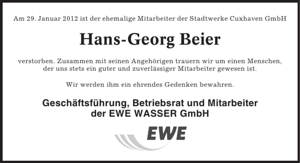 <p>Am 29. Januar 2012 ist der ehemalige Mitarbeiter der Stadtwerke Cuxhaven GmbH</p><p>Hans-Georg Beier<br />verstorben. Zusammen mit seinen Angehörigen trauern wir um einen Menschen,<br />der uns stets ein guter und zuverlässiger Mitarbeiter gewesen ist.<br />Wir werden ihm ein ehrendes Gedenken bewahren.</p><p>Geschäftsführung, Betriebsrat und Mitarbeiter<br />der EWE WASSER GmbH</p>