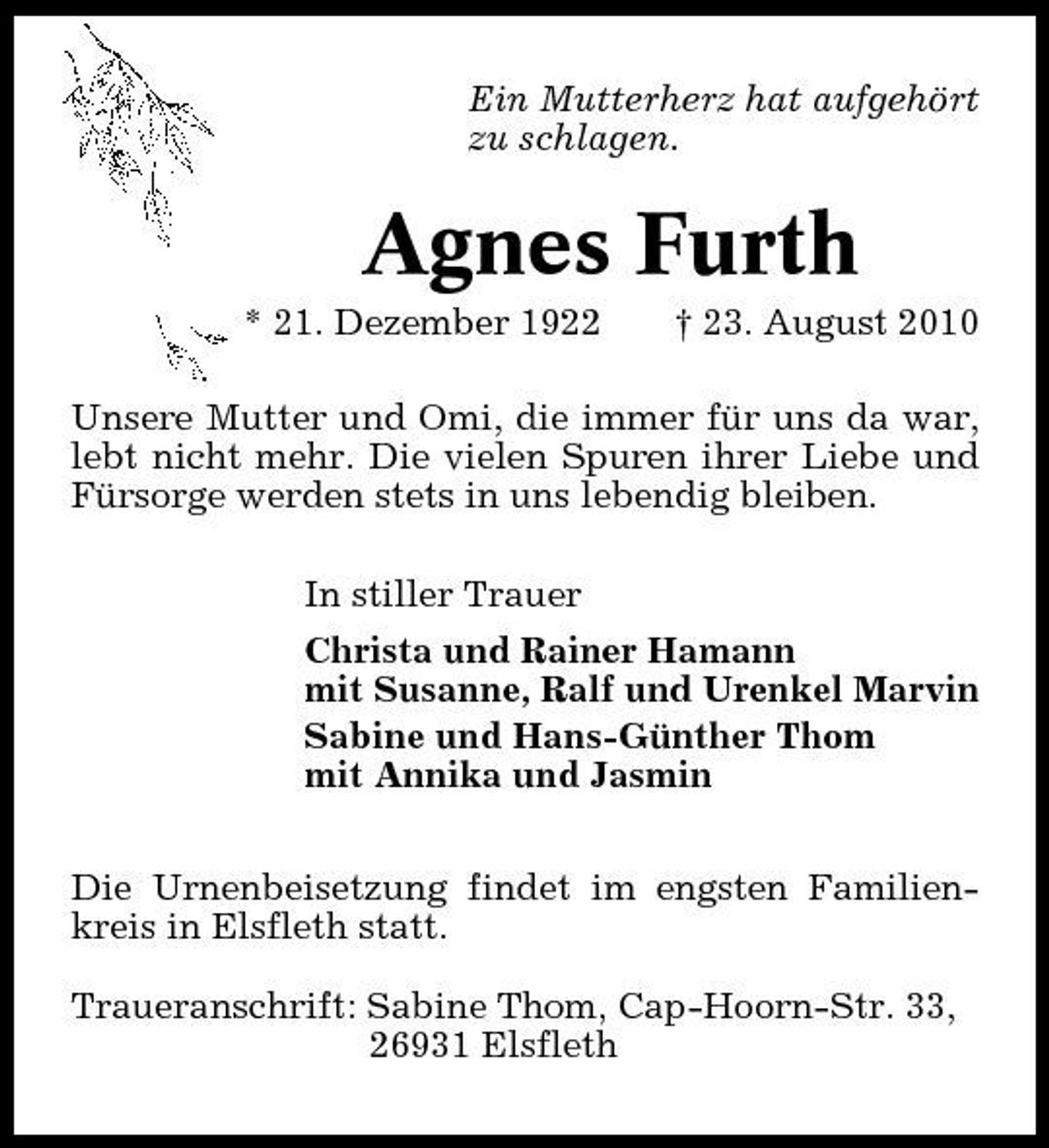 <p>Ein Mutterherz hat aufgehört zu schlagen.</p><p>Agnes Furth<br />* 21. Dezember 1922 † 23. August 2010 Unsere Mutter und Omi, die immer für uns da war, lebt nicht mehr. Die vielen Spuren ihrer Liebe und Fürsorge werden stets in uns lebendig bleiben. In stiller Trauer Christa und Rainer Hamann mit Susanne, Ralf und Urenkel Marvin Sabine und Hans-Günther Thom mit Annika und Jasmin Die Urnenbeisetzung findet im engsten Familienkreis in Elsfleth statt. Traueranschrift: Sabine Thom, Cap-Hoorn-Str. 33, 26931 Elsfleth</p>