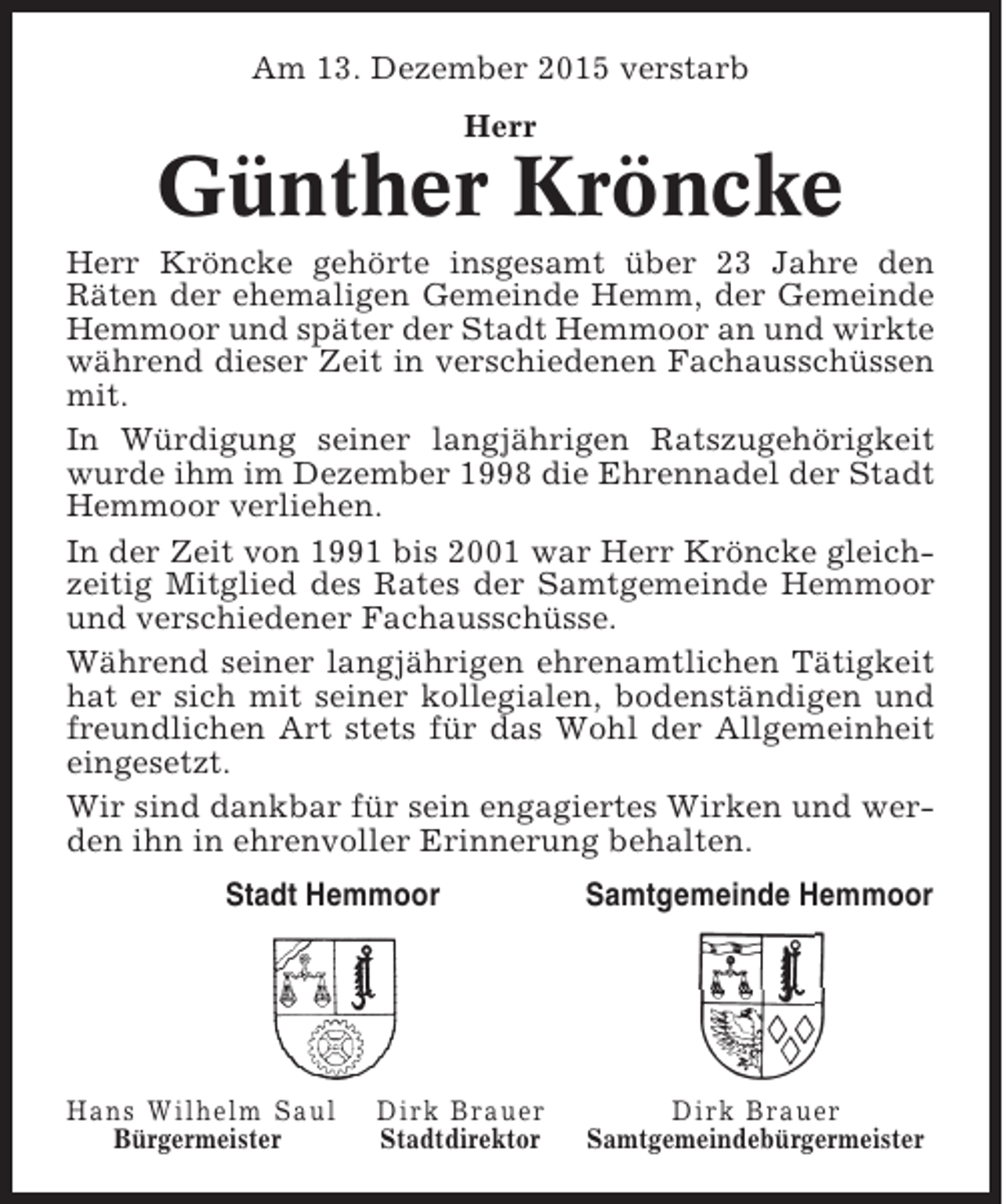 <p>Am 13. Dezember 2015 verstarb<br />Herr</p><p>Günther Kröncke<br />Herr Kröncke gehörte insgesamt über 23 Jahre den<br />Räten der ehemaligen Gemeinde Hemm, der Gemeinde<br />Hemmoor und später der Stadt Hemmoor an und wirkte<br />während dieser Zeit in verschiedenen Fachausschüssen<br />mit.<br />In Würdigung seiner langjährigen Ratszugehörigkeit<br />wurde ihm im Dezember 1998 die Ehrennadel der Stadt<br />Hemmoor verliehen.<br />In der Zeit von 1991 bis 2001 war Herr Kröncke gleichzeitig Mitglied des Rates der Samtgemeinde Hemmoor<br />und verschiedener Fachausschüsse.<br />Während seiner langjährigen ehrenamtlichen Tätigkeit<br />hat er sich mit seiner kollegialen, bodenständigen und<br />freundlichen Art stets für das Wohl der Allgemeinheit<br />eingesetzt.<br />Wir sind dankbar für sein engagiertes Wirken und werden ihn in ehrenvoller Erinnerung behalten.<br />Stadt Hemmoor</p><p>Hans Wilhelm Saul<br />Bürgermeister</p><p>Dirk Brauer<br />Stadtdirektor</p><p>Samtgemeinde Hemmoor</p><p>Dirk Brauer<br />Samtgemeindebürgermeister</p>
