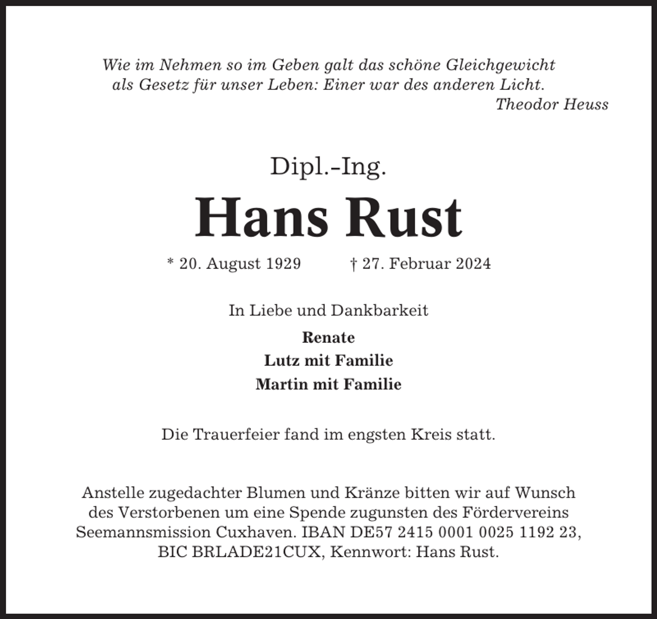 <p>Wie im Nehmen so im Geben galt das schöne Gleichgewicht<br />als Gesetz für unser Leben: Einer war des anderen Licht.<br />Theodor Heuss</p><p>Dipl.-Ing.</p><p>Hans Rust<br />* 20. August 1929</p><p>† 27. Februar 2024</p><p>In Liebe und Dankbarkeit<br />Renate<br />Lutz mit Familie<br />Martin mit Familie<br />Die Trauerfeier fand im engsten Kreis statt.</p><p>Anstelle zugedachter Blumen und Kränze bitten wir auf Wunsch<br />des Verstorbenen um eine Spende zugunsten des Fördervereins<br />Seemannsmission Cuxhaven. IBAN DE57 2415 0001 0025 1193,<br />BIC BRLADE21CUX, Kennwort: Hans Rust.</p>