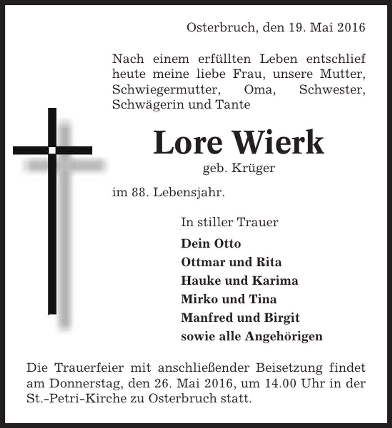 <p>Osterbruch, den 19. Mai 2016<br />Nach einem erfüllten Leben entschlief<br />heute meine liebe Frau, unsere Mutter,<br />Schwiegermutter,<br />Oma,<br />Schwester,<br />Schwägerin und Tante</p><p>Lore Wierk<br />geb. Krüger<br />im 88. Lebensjahr.<br />In stiller Trauer<br />Dein Otto<br />Ottmar und Rita<br />Hauke und Karima<br />Mirko und Tina<br />Manfred und Birgit<br />sowie alle Angehörigen<br />Die Trauerfeier mit anschließender Beisetzung findet<br />am Donnerstag, den 26. Mai 2016, um 14.00 Uhr in der<br />St.-Petri-Kirche zu Osterbruch statt.</p>