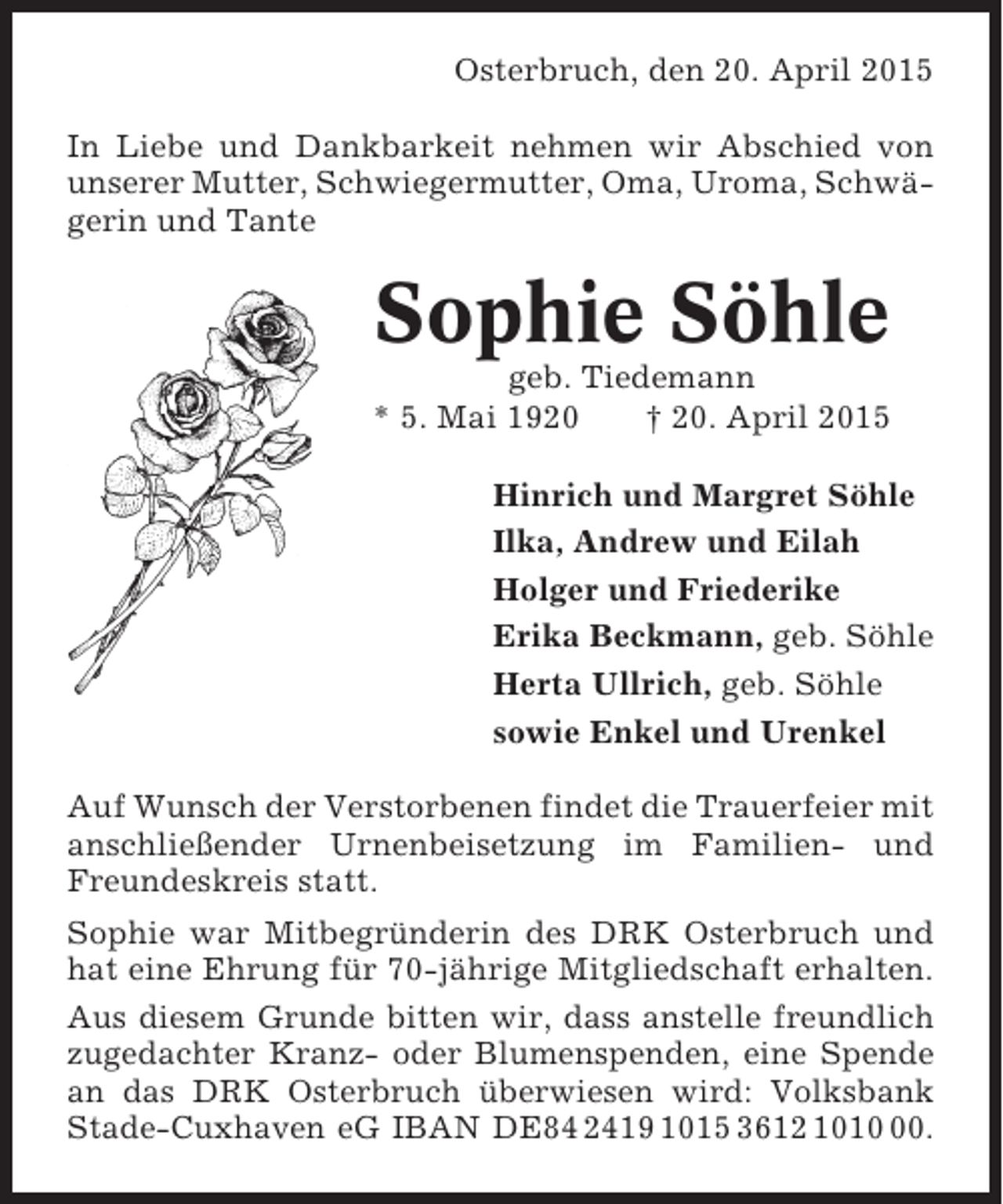 <p>Osterbruch, den 20. April 2015<br />In Liebe und Dankbarkeit nehmen wir Abschied von<br />unserer Mutter, Schwiegermutter, Oma, Uroma, Schwägerin und Tante</p><p>Sophie Söhle<br />geb. Tiedemann<br />* 5. Mai 1920<br />† 20. April 2015<br />Hinrich und Margret Söhle<br />Ilka, Andrew und Eilah<br />Holger und Friederike<br />Erika Beckmann, geb. Söhle<br />Herta Ullrich, geb. Söhle<br />sowie Enkel und Urenkel<br />Auf Wunsch der Verstorbenen findet die Trauerfeier mit<br />anschließender Urnenbeisetzung im Familien- und<br />Freundeskreis statt.<br />Sophie war Mitbegründerin des DRK Osterbruch und<br />hat eine Ehrung für 70-jährige Mitgliedschaft erhalten.<br />Aus diesem Grunde bitten wir, dass anstelle freundlich<br />zugedachter Kranz- oder Blumenspenden, eine Spende<br />an das DRK Osterbruch überwiesen wird: Volksbank<br />Stade-Cuxhaven eG IBAN DE84 2419 1015 3612 1010.</p>